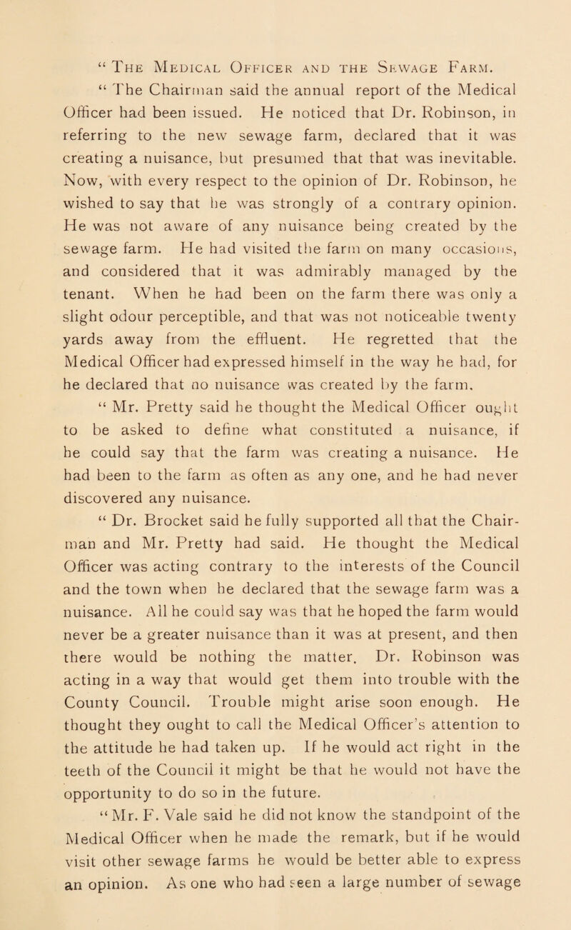 “ The Medical Officer and the Sewage Farm. “ The Chairman said the annual report of the Medical Officer had been issued. He noticed that Dr. Robinson, in referring to the new sewage farm, declared that it was creating a nuisance, but presumed that that was inevitable. Now, with every respect to the opinion of Dr. Robinson, he wished to say that he was strongly of a contrary opinion. He was not aware of any nuisance being created by the sewage farm. He had visited the farm on many occasions, and considered that it was admirably managed by the tenant. When he had been on the farm there was only a slight odour perceptible, and that was not noticeable twenty yards away from the effluent. He regretted that the Medical Officer had expressed himself in the way he had, for he declared that no nuisance was created by the farm, “ Mr. Pretty said he thought the Medical Officer ought to be asked to define what constituted a nuisance, if he could say that the farm was creating a nuisance. He had been to the farm as often as any one, and he had never discovered any nuisance. “ Dr. Brocket said he fully supported all that the Chair¬ man and Mr. Pretty had said. He thought the Medical Officer was acting contrary to the interests of the Council and the town when he declared that the sewage farm was a nuisance. Ail he could say was that he hoped the farm would never be a greater nuisance than it was at present, and then there would be nothing the matter. Dr. Robinson was acting in a way that would get them into trouble with the County Council. Trouble might arise soon enough. He thought they ought to call the Medical Officer’s attention to the attitude he had taken up. If he would act right in the teeth of the Council it might be that he would not have the opportunity to do so in the future. “Mr. F. Vale said he did not know the standpoint of the Medical Officer when he made the remark, but if he would visit other sewage farms he would be better able to express an opinion. As one who had seen a large number of sewage