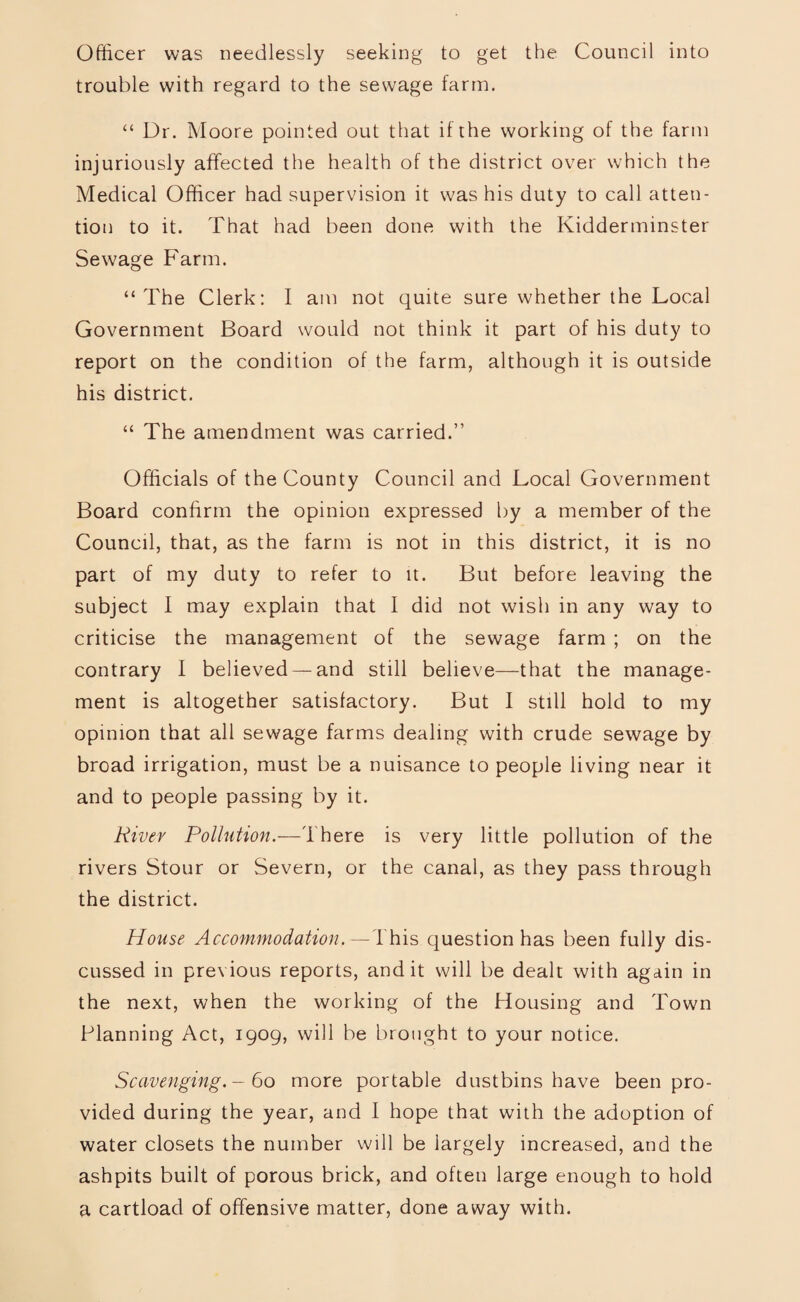 Officer was needlessly seeking to get the Council into trouble with regard to the sewage farm. “ Dr. Moore pointed out that if the working of the farm injuriously affected the health of the district over which the Medical Officer had supervision it was his duty to call atten¬ tion to it. That had been done with the Kidderminster Sewage Farm. “The Clerk: I am not quite sure whether the Local Government Board would not think it part of his duty to report on the condition of the farm, although it is outside his district. “ The amendment was carried.” Officials of the County Council and Local Government Board confirm the opinion expressed by a member of the Council, that, as the farm is not in this district, it is no part of my duty to refer to it. But before leaving the subject I may explain that I did not wish in any way to criticise the management of the sewage farm ; on the contrary I believed —and still believe—that the manage¬ ment is altogether satisfactory. But I still hold to my opinion that all sewage farms dealing with crude sewage by broad irrigation, must be a nuisance to people living near it and to people passing by it. River Pollution.—There is very little pollution of the rivers Stour or Severn, or the canal, as they pass through the district. House Accommodation,— This question has been fully dis¬ cussed in previous reports, and it will be dealt with agdin in the next, when the working of the Housing and Town Planning Act, 1909, will be brought to your notice. Scavenging.- 60 more portable dustbins have been pro¬ vided during the year, and I hope that with the adoption of water closets the number will be largely increased, and the ashpits built of porous brick, and often large enough to hold a cartload of offensive matter, done away with.