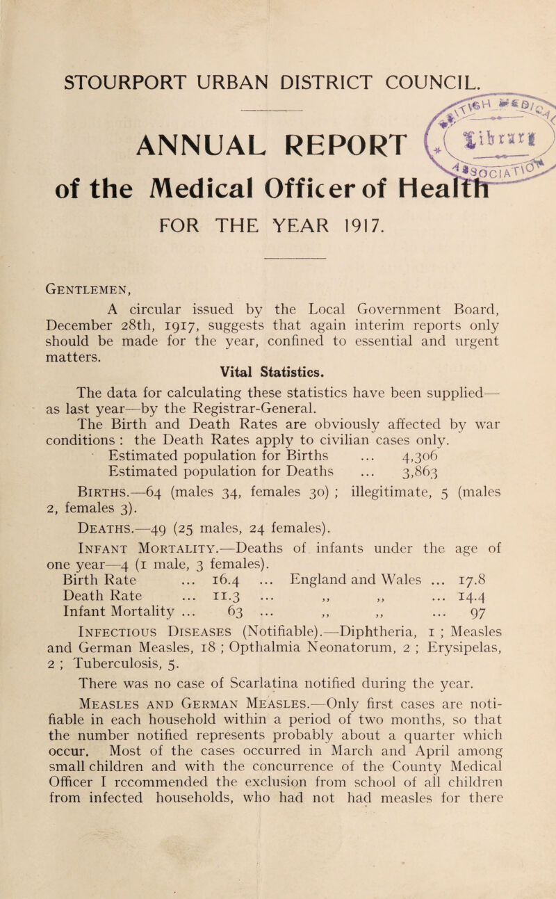 STOURPORT URBAN DISTRICT COUNCIL. ANNUAL REPORT of the Medical Officer of Hea FOR THE YEAR 1917. Gentlemen, A circular issued by the Local Government Board, December 28th, 1917, suggests that again interim reports only should be made for the year, confined to essential and urgent matters. Vital Statistics. The data for calculating these statistics have been supplied— as last year—by the Registrar-General. The Birth and Death Rates are obviously affected by war conditions : the Death Rates apply to civilian cases only. Estimated population for Births ... 4,306 Estimated population for Deaths ... 3,863 Births.—64 (males 34, females 30) ; illegitimate, 5 (males 2, females 3). Deaths.—49 (25 males, 24 females). Infant Mortality.—Deaths of infants under the age of one year—4 (1 male, 3 females). Birth Rate ... 16.4 ... England and Wales ... 17.8 Death Rate ... 11.3 ... ,, ,, ... 14.4 Infant Mortality ... 63 ... ,, ,, ... 97 Infectious Diseases (Notifiable).—Diphtheria, 1 ; Measles and German Measles, 18 ; Opthalmia Neonatorum, 2 ; Erysipelas, 2 ; Tuberculosis, 5. There was no case of Scarlatina notified during the year. Measles and German Measles.—Only first cases are noti¬ fiable in each household within a period of two months, so that the number notified represents probably about a quarter which occur. Most of the cases occurred in March and April among small children and with the concurrence of the County Medical Officer I recommended the exclusion from school of all children from infected households, who had not had measles for there