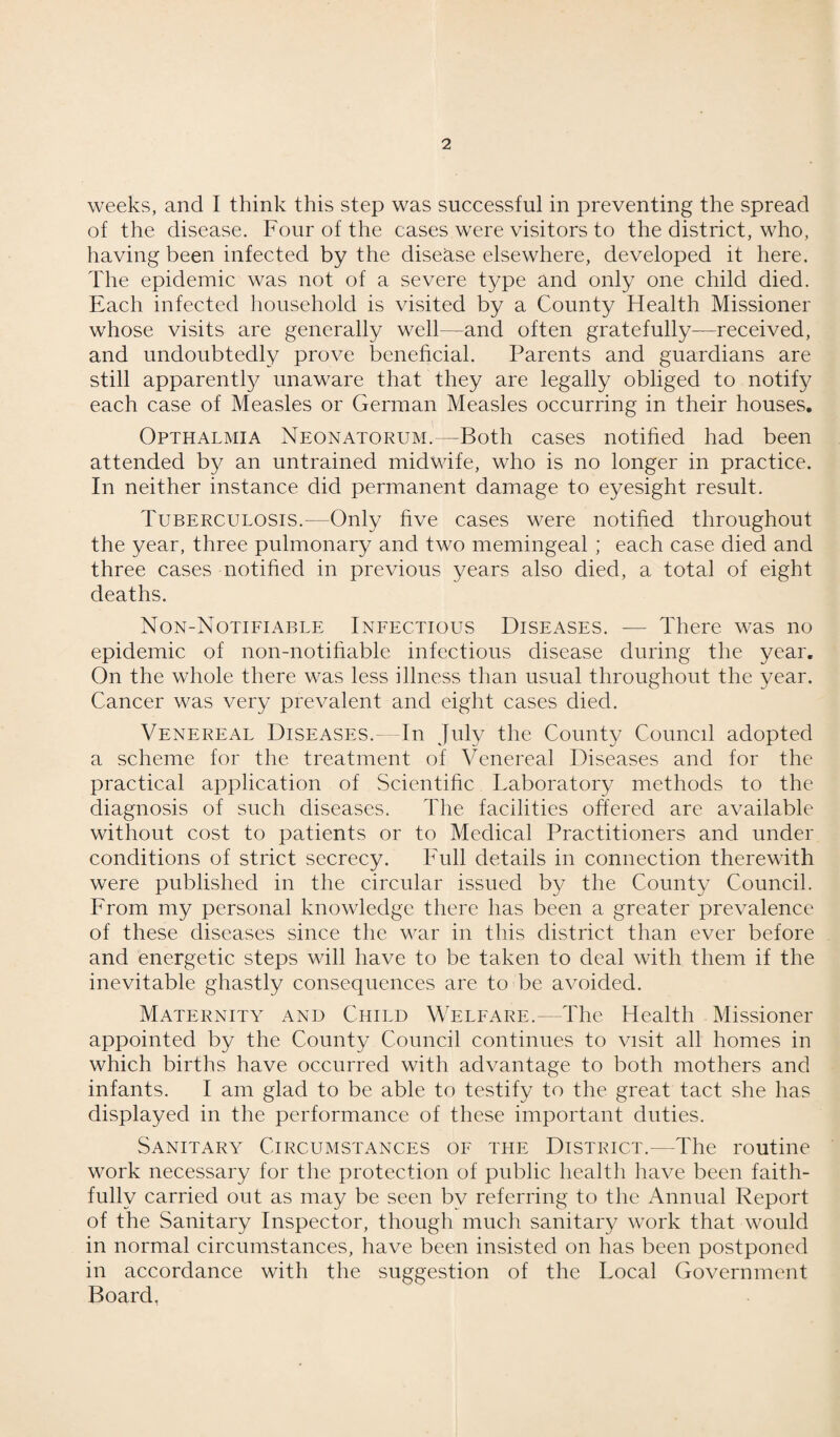 weeks, and I think this step was successful in preventing the spread of the disease. Four of the cases were visitors to the district, who, having been infected by the disease elsewhere, developed it here. The epidemic was not of a severe type and only one child died. Each infected household is visited by a County Health Missioner whose visits are generally well—and often gratefully—received, and undoubtedly prove beneficial. Parents and guardians are still apparently unaware that they are legally obliged to notify each case of Measles or German Measles occurring in their houses. Opthalmia Neonatorum.—Both cases notified had been attended by an untrained midwife, who is no longer in practice. In neither instance did permanent damage to eyesight result. Tuberculosis.—Only five cases were notified throughout the year, three pulmonary and two memingeal ; each case died and three cases notified in previous years also died, a total of eight deaths. Non-Notifiable Infectious Diseases. — There was no epidemic of non-notifiable infectious disease during the year. On the whole there was less illness than usual throughout the year. Cancer was very prevalent and eight cases died. Venereal Diseases.—In July the County Council adopted a scheme for the treatment of Venereal Diseases and for the practical application of Scientific Laboratory methods to the diagnosis of such diseases. The facilities offered are available without cost to patients or to Medical Practitioners and under conditions of strict secrecy. Full details in connection therewith were published in the circular issued by the County Council. From my personal knowledge there has been a greater prevalence of these diseases since the war in this district than ever before and energetic steps will have to be taken to deal with them if the inevitable ghastly consequences are to be avoided. Maternity and Child Welfare.—The Health Missioner appointed by the County Council continues to visit all homes in which births have occurred with advantage to both mothers and infants. I am glad to be able to testify to the great tact she has displayed in the performance of these important duties. Sanitary Circumstances of the District.— The routine work necessary for the protection of public health have been faith¬ fully carried out as may be seen by referring to the Annual Report of the Sanitary Inspector, though much sanitary work that would in normal circumstances, have been insisted on has been postponed in accordance with the suggestion of the Local Government Board.