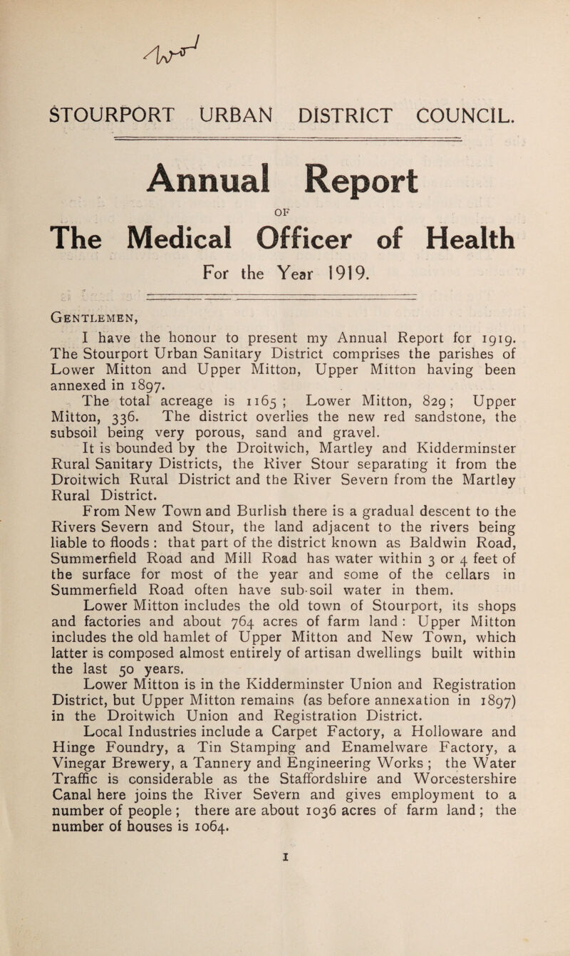 STOURPORT URBAN DISTRICT COUNCIL. Annual Report OF The Medical Officer of Health For the Year 1919. c. —-----------— Gentlemen, I have the honour to present my Annual Report for 1919. The Stourport Urban Sanitary District comprises the parishes of Lower Mitton and Upper Mitton, Upper Mitton having been annexed in 1897. The total acreage is 1165; Lower Mitton, 829; Upper Mitton, 336. The district overlies the new red sandstone, the subsoil being very porous, sand and gravel. It is bounded by the Droitwich, Martley and Kidderminster Rural Sanitary Districts, the River Stour separating it from the Droitwich Rural District and the River Severn from the Martley Rural District. From New Town and Burlish there is a gradual descent to the Rivers Severn and Stour, the land adjacent to the rivers being liable to floods : that part of the district known as Baldwin Road, Summerfield Road and Mill Road has water within 3 or 4 feet of the surface for most of the year and some of the cellars in Summerfield Road often have sub-soil water in them. Lower Mitton includes the old town of Stourport, its shops and factories and about 764 acres of farm land: Upper Mitton includes the old hamlet of Upper Mitton and New Town, which latter is composed almost entirely of artisan dwellings built within the last 50 years. Lower Mitton is in the Kidderminster Union and Registration District, but Upper Mitton remains fas before annexation in 1897) in the Droitwich Union and Registration District. Local Industries include a Carpet Factory, a Holloware and Hinge Foundry, a Tin Stamping and Enamelware Factory, a Vinegar Brewery, a Tannery and Engineering Works ; the Water Trafflc is considerable as the Staffordshire and Worcestershire Canal here joins the River Severn and gives employment to a number of people ; there are about 1036 acres of farm land ; the number of houses is 1064.