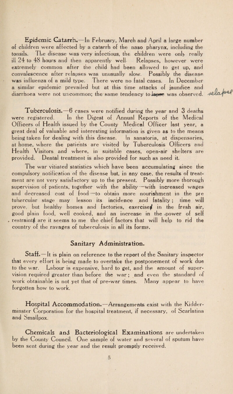 Epidemic Catarrh*—In February, March and April a large number of children were affected by a catarrh of the naso pharynx, including the tonsils. The disease was very infectious, the children were only really ill 24 to 48 hours and then apparently well Relapses, however were extremely common after the child had been allowed to get up, and convalescence after relapses was unusually slow. Possibly the disease was influenza of a mild type. There were no fatal cases. In December a similar epidemic prevailed but at this time attacks of jaundice and diarrhoea were not uncommon; the same tendency to lapse was observed. Tuberculosis*—6 cases were notified during the year and 3 deaths were registered. In the Digest of Annual Reports of the Medical Officers of Health issued by the County Medical Officer last year, a great deal of va luable and interesting information is given as to the means being taken for dealing with this disease. In sanatoria, at dispensaries, at home, where the patients are visited by Tuberculosis Officers and Health Visitors and where, in suitable cases, open-air shelters are provided. Dental treatment is also provided for such as need it. The war vitiated statistics which have been accumulating since the compulsory notification of the disease but, in any case, the results of treat¬ ment are not very satisfactory up to the present. Possibly more thorough supervision of patients, together with the ability—with increased wages and decreased cost of food—to obtain more nourishment in the pre tubercular stage may lesson its incidence and fatality ; time will prove, but healthy homes and factories, exercise/ in the fresh air, good plain food, well cooked, and an increase in the power of self , restraint^ are it seems to me the chief factors that will help to rid the country of the ravages of tuberculosis in all its forms. Sanitary Administration. Staff.—It is plain on reference to the report of the Sanitary inspector that every effort is being made to overtake the postponement of work due to the war. Labour is expensive, hard to get, and the amount of super¬ vision required greater than before the war; and even the standard of work obtainable is not yet that of pre-war times. Many appear to have forgotten how to work. Hospital Accommodation.—Arrangements exist with the Kidder¬ minster Corporation for the hospital treatment, if necessary, of Scarlatina and Smallpox. Chemicals and Bacteriological Examinations are undertaken by the County Council. One sample of water and several of sputum have been sent during the year and the result promptly received.
