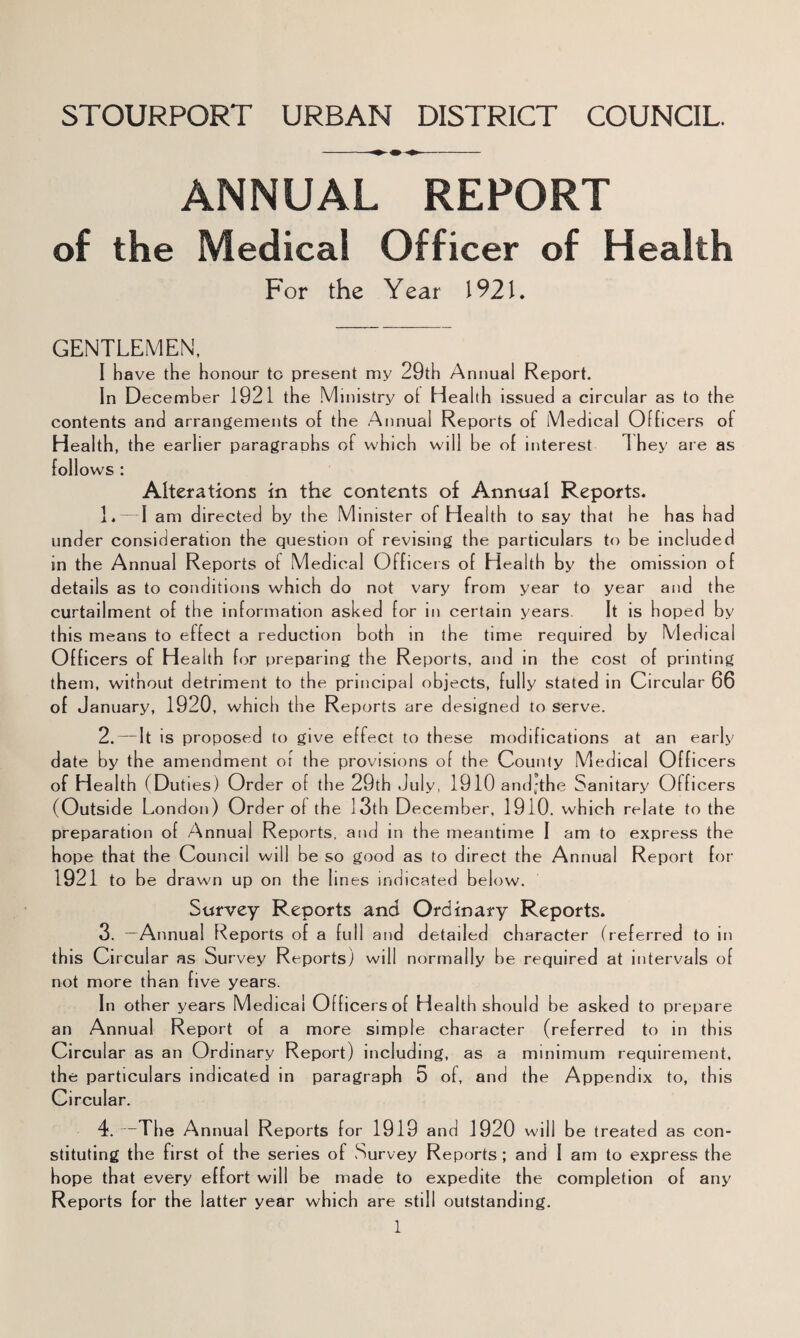 STOURPORT URBAN DISTRICT COUNCIL. ANNUAL REPORT of the Medical Officer of Health For the Year 1921. GENTLEMEN. I have the honour to present my 29th Annual Report. In December 1921 the Ministry ot Health issued a circular as to the contents and arrangements of the Annual Reports of Medical Officers of Health, the earlier paragraphs of which will be of interest They are as follows : Alterations in the contents of Annual Reports. 1. — I am directed by the Minister of Health to say that he has had under consideration the question of revising the particulars to be included in the Annual Reports of Medical Officers of Hea 1th by the omission of details as to conditions which do not vary from year to year and the curtailment of the information asked for in certain years. It is hoped by this means to effect a reduction both in the time required by Medical Officers of H ealth for preparing the Reports, and in the cost of printing them, without detriment to the principal objects, fully stated in Circular 66 of January, 1920, which the Reports are designed to serve. 2. — It is proposed to give effect to these modifications at an early date by the amendment or the provisions of the County Medical Officers of H ea 1th fDut les) Ord er o f the 29th July, 1910 and;the Sanitary Offi cers (Outside London ) Ord er of the 13th December, 1910. w hich relate to the preparation of Annual Reports, and in the meantime I am to express the hope that the Council will be so good as to direct the Annual Report for 1921 to be drawn up on the lines indicated below. Survey Reports and Ordinary Reports. 3. —Annual Reports of a full and detailed character (referred to in this Circular as Survey Reports^ will normally be required at intervals of not more than five years. In other years Medical Officers of H ealth should be asked to prepare an Annual Report of a more simple character (referred to in this Circular as an Ordinary Report) including, as a minimum requirement, the particulars indicated in paragraph 5 of, and the Appendix to, this Circular. 4. —The Annual Reports for 1919 and 1920 will be treated as con¬ stituting the first of the series of Survey Reports ; and I am to express the hope that every effort will be made to expedite the completion of any Reports for the latter year which are still outstanding.