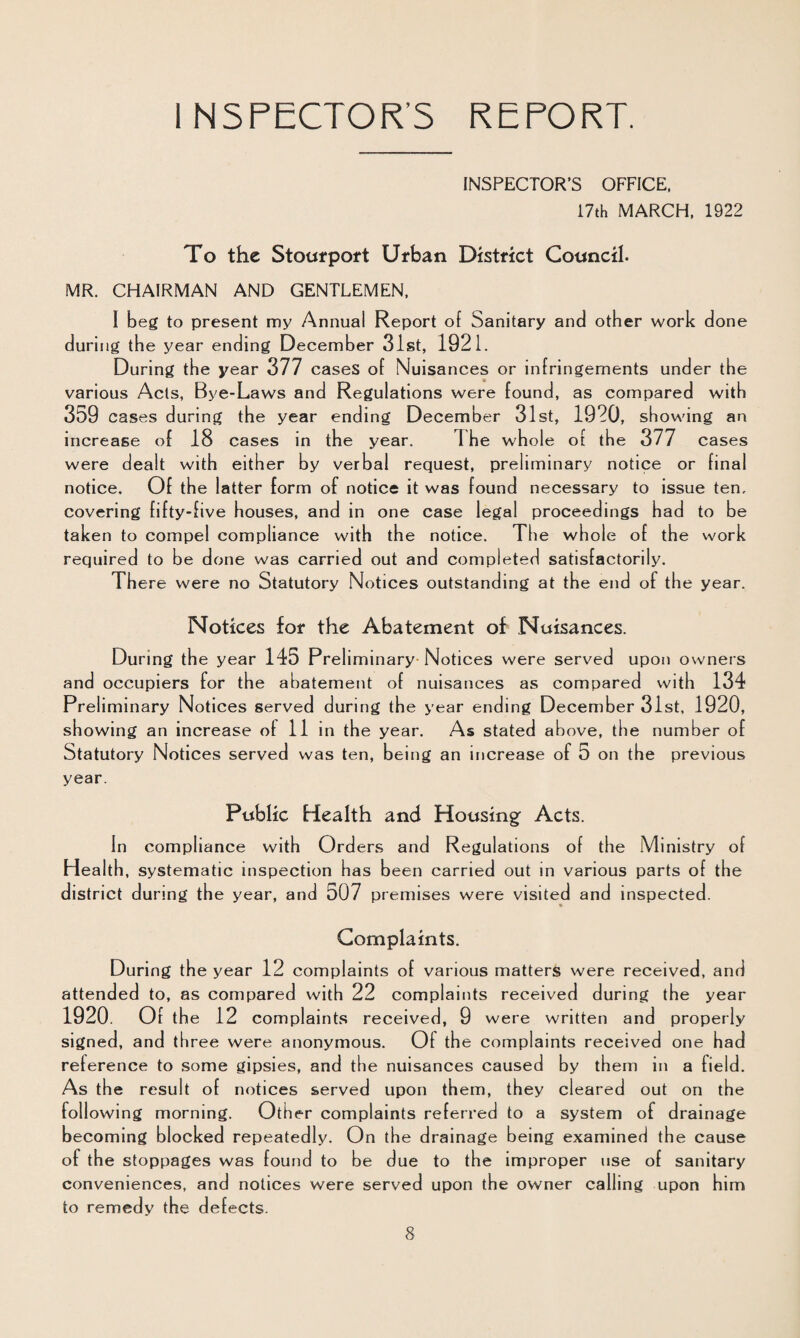 INSPECTOR’S REPORT. INSPECTOR’S OFFICE, 17th MARCH. 1922 To the Stoufpoft Urban District Council. MR. CHAIRMAN AND GENTLEMEN. I beg to present my Annual Report of Sanitary and other work done during the year ending December 31st, 1921. During the year 377 cases of Nuisances or infringements under the various Ads, Bye-Laws and Regulations were found, as compared with 359 cases during the year ending December 31st, 1920, showing an increase of 18 cases in the year. The whole of the 377 cases were dealt with either by verbal request, preliminary notice or final notice. Of the latter form of notice it was found necessary to issue ten, covering fifty-five houses, and in one case legal proceedings had to be taken to compel compliance with the notice. The whole of the work required to be done was carried out and completed satisfactorily. There were no Statutory Notices outstanding at the end of the year. Notices for the Abatement of Nuisances. During the year 145 Preliminary Notices were served upon owners and occupiers for the abatement of nuisances as compared with 134 Preliminary Notices served during the year ending December 31st, 1920, showing an increase of 11 in the year. As stated above, the number of Statutory Notices served was ten, being an increase of 5 on the previous year. Public Health and Housing Acts. In compliance with Orders and Regulations of the Ministry of Health, systematic inspection has been carried out in various parts of the district during the year, an d 507 premises were visited and inspected. Complaints. During the year 12 complaints of various matters were received, and attended to, as compared with 22 complaints received during the year 1920. Of the 12 complaints receive d. 9 were written and properly signed, and three were anonymous. Of the complaints received one had reference to some gipsies, and the nuisances caused by them in a field. As the result of notices served upon them, they cleared out on the following morning. Other complaints referred to a system of drainage becoming blocked repeatedly. On the drainage being examined tbe cause of the stoppages was found to be due to the improper use of sanitary conveniences, and notices were served upon the owner calling upon him to remedy the defects.