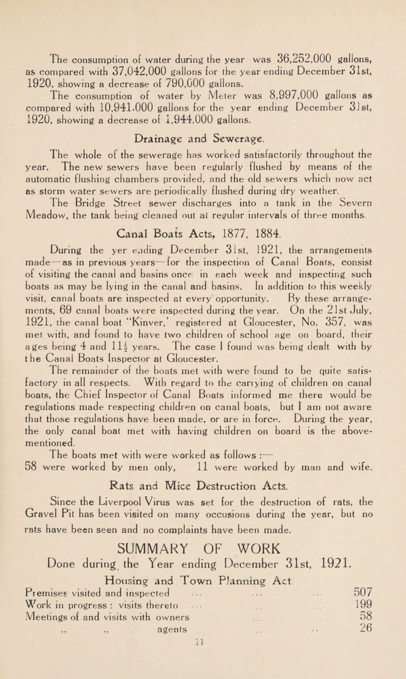 The consumption of water during the year was 36,252,000 gallons, as compared with 37,042,000 gallons for the year ending December 31st, 1920, showing a decrease of 790,000 gallons. The consumption of water by Meter was 8, 997,000 gallons as compared with 10,94T000 gallons for the year ending December 3J8t, 1920, showing a decrease of i, 944,000 gallons. Drainage and Sewerage. The whole of the sewerage has worked satisfactorily throughout the year. The new sewers have been regularly flushed by means of the automatic flushing chambers provided, and the old sewers which now act as storm water sewers are periodically flushed during dry weather. The Bridge Street sewer discharges into a tank in the Severn Meadow, the tank being cleaned out at regular intervals of three months. Canal Boats Acts^ 1877, 1884. During the yer ending December 31st, 1921, the arrangements made—as in previous years—for the inspection of Canal Boats, consist of visiting the canal and basins once in each week and inspecting such boats as may be lying in the canal and basins. In addition to this weekly visit, canal boats are inspected at every opportunity. By these arrange¬ ments, 69 canal boats were inspected during the year. On the 21st July, 1921, th e canal boat “Kinver,’ registered at Gloucester, No. 357, was met with, and found to have two children of school age on board, their ages being 4 and 11| years. The case I found was being dealt with by the Canal Boats Inspector at Gloucester. The remainder of the boats met with were found to be quite satis¬ factory in all respects. With regard to the carrying of child ren on canal boats, the Chief Inspector of Canal Boats informed me there would be regulations made respecting children on canal boats, but I am not aware that those regulations have been made, or are in force. During the year, the only canal boat met with having children on board is the above- mentioned. The boats met with were worked as follows :— 58 were worke d by men only, 11 were worked by man and wife. Rats and Mice Destruction Acts. Since the Liverpool Virus was set for the destruction of rats, the Gravel Pit has been visited on many occasions during the year, but no rats have been seen and no complaints have been made. SUMMARY OF WORK Done during the Year ending December 31st, 1921. Housingf and Town Planning Act Pr emises visited and inspe cted ••• 507 Work in progress: visits thereto • ... ... 199 Meetings of and visits with owners ... 58 ,, agents ... •• 26