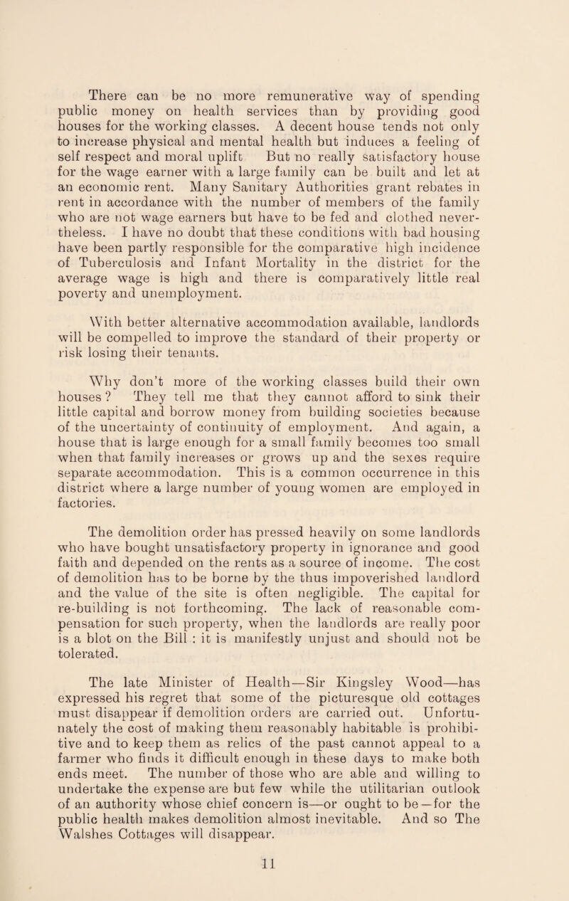 There can be no more remunerative way of spending public money on health services than by providing good houses for the working classes. A decent house tends not only to increase physical and mental health but induces a feeling of self respect and moral uplift But no really satisfactory house for the wage earner with a large family can be built and let at an economic rent. Many Sanitary Authorities grant rebates in rent in accordance with the number of members of the family who are not wage earners but have to be fed and clothed never¬ theless. I have no doubt that these conditions with bad housing have been partly responsible for the comparative high incidence of Tuberculosis and Infant Mortality in the district for the average wage is high and there is comparatively little real poverty and unemployment. With better alternative accommodation available, landlords will be compelled to improve the standard of their property or risk losing their tenants. Why don’t more of the working classes build their own houses ? They tell me that they cannot afford to sink their little capital and borrow money from building societies because of the uncertainty of continuity of employment. And again, a house that is large enough for a small family becomes too small when that family increases or grows up and the sexes require separate accommodation. This is a common occurrence in this district where a large number of young women are employed in factories. The demolition order has pressed heavily on some landlords who have bought unsatisfactory property in ignorance and good faith and depended on the rents as a source of income. The cost of demolition has to be borne by the thus impoverished landlord and the value of the site is often negligible. The capital for re-building is not forthcoming. The lack of reasonable com¬ pensation for such property, when the landlords are really poor is a blot on the Bill : it is manifestly unjust and should not be tolerated. The late Minister of Health—Sir Kingsley Wood—has expressed his regret that some of the picturesque old cottages must disappear if demolition orders are carried out. Unfortu¬ nately the cost of making them reasonably habitable Is prohibi¬ tive and to keep them as relics of the past cannot appeal to a farmer who finds it difficult enough in these days to make both ends meet. The number of those who are able and willing to undertake the expense are but few while the utilitarian outlook of an authority whose chief concern is—or ought to be—for the public health makes demolition almost inevitable. And so The Walshes Cottages will disappear.