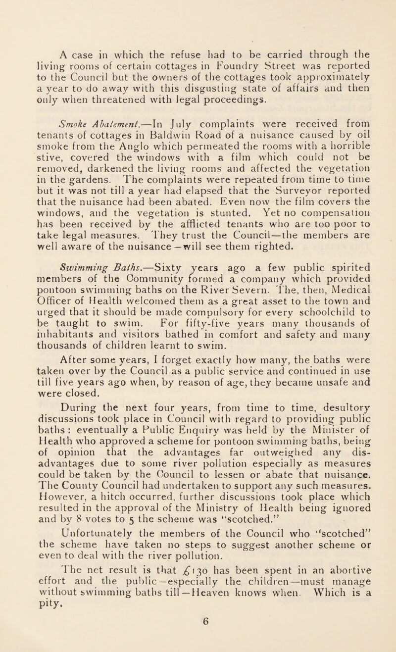 A case in which the refuse had to be carried through the living rooms of certain cottages in Foundry Street was reported to the Council but the owners of the cottages took approximately a year to do away with this disgusting state of affairs and then only when threatened with legal proceedings. Smoke Abatement.—In July complaints were received from tenants of cottages in Baldwin Road of a nuisance caused by oil smoke from the Anglo which permeated the rooms with a horrible stive, covered the windows with a film which could not be removed, darkened the living rooms and affected the vegetation in the gardens. The complaints were repeated from time to time but it was not till a year had elapsed that the Surveyor reported that the nuisance had been abated. Even now the film covers the windows, and the vegetation is stunted. Yet no compensation has been received by the afflicted tenants who are too poor to take legal measures. They trust the Council—the members are well aware of the nuisance—will see them righted. Swimming Baths.—Sixty years ago a few public spirited members of the Community formed a company which provided pontoon swimming baths on the River Severn. The, then, Medical Officer of Health welcomed them as a great asset to the town and urged that it should be made compulsory for every schoolchild to be taught to swim. For fifty-five years many thousands of inhabitants and visitors bathed in comfort and safety and many thousands of children learnt to swim. After some years, I forget exactly how many, the baths were taken over by the Council as a public service and continued in use till five years ago when, by reason of age, they became unsafe and were closed. During the next four years, from time to time, desultory discussions took place in Council with regard to providing public baths : eventually a Public Enquiry was held by the Minister of Health who approved a scheme for pontoon swimming baths, being of opinion that the advantages far outweighed any dis¬ advantages due to some river pollution especially as measures could be taken by the Council to lessen or abate that nuisance. The County Council had undertaken to support any such measures. However, a hitch occurred, further discussions took place which resulted in the approval of the Ministry of Health being ignored and by 8 votes to 5 the scheme was “scotched. Unfortunately the members of the Council who ‘‘scotched the scheme have taken no steps to suggest another scheme or even to deal with the river pollution. The net result is that ,£130 has been spent in an abortive effort and the public—especially the children—must manage without swimming baths till—Heaven knows when. Which is a pity.