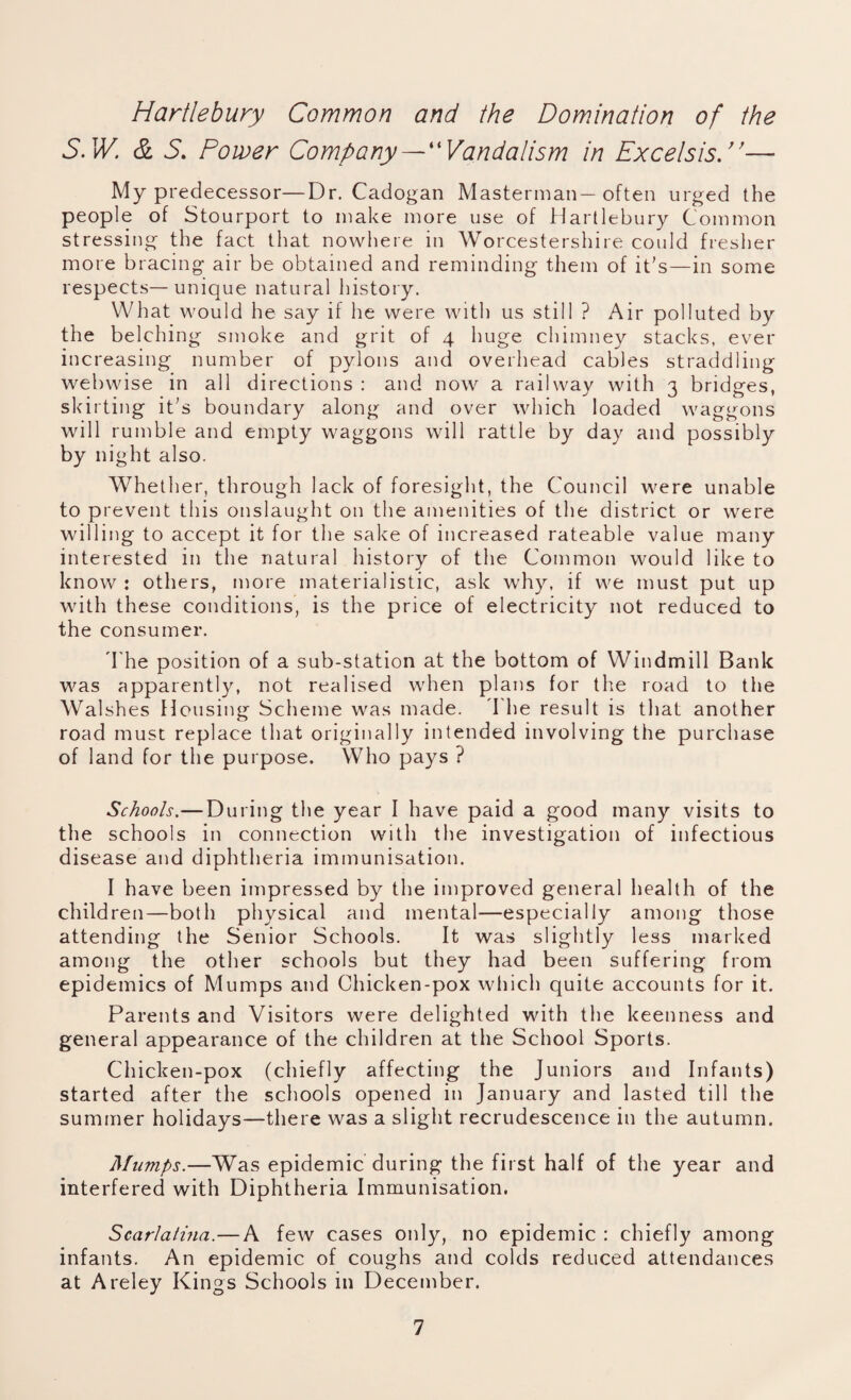 Hartlebury Common and the Domination of the S.W. & 5. Power Company—“Vandalism in Excels is.”— My predecessor—Dr. Cadogan Masterman— often urged the people of Stourport to make more use of Hartlebury Common stressing the fact that nowhere in Worcestershire could fresher more bracing air be obtained and reminding them of it’s—in some respects—unique natural history. What would he say if he were with us still ? Air polluted by the belching smoke and grit of 4 huge chimney stacks, ever increasing number of pylons and overhead cables straddling webwise in all directions : and now a railway with 3 bridges, skirting it’s boundary along and over which loaded waggons will rumble and empty waggons will rattle by day and possibly by night also. Whether, through lack of foresight, the Council were unable to prevent this onslaught on the amenities of the district or were willing to accept it for the sake of increased rateable value many interested in the natural history of the Common would like to know : others, more materialistic, ask why, if we must put up with these conditions, is the price of electricity not reduced to the consumer. The position of a sub-station at the bottom of Windmill Bank was apparently, not realised when plans for the road to the Walshes Housing Scheme was made. The result is that another road must replace that originally intended involving the purchase of land for the purpose. Who pays ? Schools.— During the year I have paid a good many visits to the schools in connection with the investigation of infectious disease and diphtheria immunisation. I have been impressed by the improved general health of the children—both physical and mental—especially among those attending the Senior Schools. It was slightly less marked among the other schools but they had been suffering from epidemics of Mumps and Chicken-pox which quite accounts for it. Parents and Visitors were delighted with the keenness and general appearance of the children at the School Sports. Chicken-pox (chiefly affecting the Juniors and Infants) started after the schools opened in January and lasted till the summer holidays—there was a slight recrudescence in the autumn. Mumps.—Was epidemic during the first half of the year and interfered with Diphtheria Immunisation. Scarlatina.—A few cases only, no epidemic : chiefly among infants. An epidemic of coughs and colds reduced attendances at Areley Kings Schools in December.