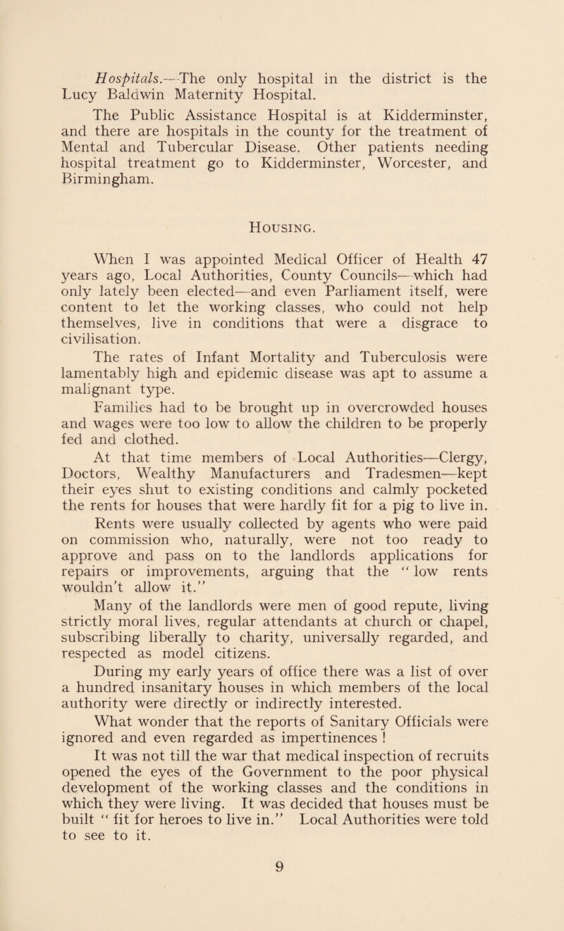 Hospitals.—The only hospital in the district is the Lucy Baldwin Maternity Hospital. The Public Assistance Hospital is at Kidderminster, and there are hospitals in the county for the treatment of Mental and Tubercular Disease. Other patients needing hospital treatment go to Kidderminster, Worcester, and Birmingham. Housing. When I was appointed Medical Officer of Health 47 years ago, Local Authorities, County Councils—which had only lately been elected—and even Parliament itself, were content to let the working classes, who could not help themselves, live in conditions that were a disgrace to civilisation. The rates of Infant Mortality and Tuberculosis were lamentably high and epidemic disease was apt to assume a malignant type. Families had to be brought up in overcrowded houses and wages were too low to allow the children to be properly fed and clothed. At that time members of Local Authorities—Clergy, Doctors, Wealthy Manufacturers and Tradesmen—kept their eyes shut to existing conditions and calmly pocketed the rents for houses that were hardly fit for a pig to live in. Rents were usually collected by agents who were paid on commission who, naturally, were not too ready to approve and pass on to the landlords applications for repairs or improvements, arguing that the “ low rents wouldn’t allow it.” Many of the landlords were men of good repute, living strictly moral lives, regular attendants at church or chapel, subscribing liberally to charity, universally regarded, and respected as model citizens. During my early years of office there was a list of over a hundred insanitary houses in which members of the local authority were directly or indirectly interested. What wonder that the reports of Sanitary Officials were ignored and even regarded as impertinences ! It was not till the war that medical inspection of recruits opened the eyes of the Government to the poor physical development of the working classes and the conditions in which they were living. It was decided that houses must be built “ fit for heroes to live in.” Local Authorities were told to see to it.