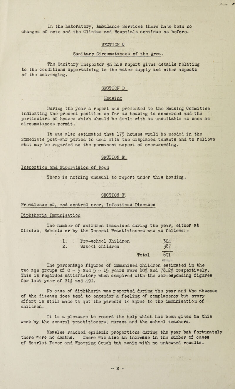 V In the Laboratory, Imbulance Services there have been no changes of note and the Clinics and Hoaptials continue as before. SECTION C Sanitary Circumstances of the Area. ff \ The Sanitary Inspector in his report gives details relating to the conditions appertaining to the water supply and other aspects of the scavenging, SECTION D / . ' Housing During the year a report was presented to the Housing Corrmittee indicating the present position so far as housing is concerned and the particulars of houses which should be dealt with as unsuitable as soon as circumstances permit. It was also estimated that 175 houses would bo needed in the immediate post-war period to deal with the displaced tenants and to relieve what may be regarded as the permanent aspect of overcrowding. . ' ■ SECTION E. Inspection and Supervision of Eood There is nothing unusual to report under this heading. SECTION E. Prevalence of, and control over, Infectious Diseases Diphtheria Immanisation The number of children immunised during the year, either at Clinics, Schools or by the General Practitioners was ns follows:- 1. Pre-school Children 304 2. School children 3^7 Total 691 The percentage figures of immunised children estimated in the two ago groups of 0 - 5 5 “ 15 yoars wore 6o^ and respectively. This is regarded satisfactory when compared with the corresponding figures for last year,of 21^ and 49'^* No cose of diphtheria was reported during the year and the absence of the disease does tend to engender a feeling of complacency but every effort is still made to got the parents to agree to the immunisation of children. It is a pleasure to record the help which has been given la this work by the general practitioners, nurses and the school teachers. Measles reached epidemic proportions during the year but fortunately there wore no deaths. There was also an increase in the number of cases of Scarlet Fever and Fnooping Cough but again with no untoward results. - 2 -