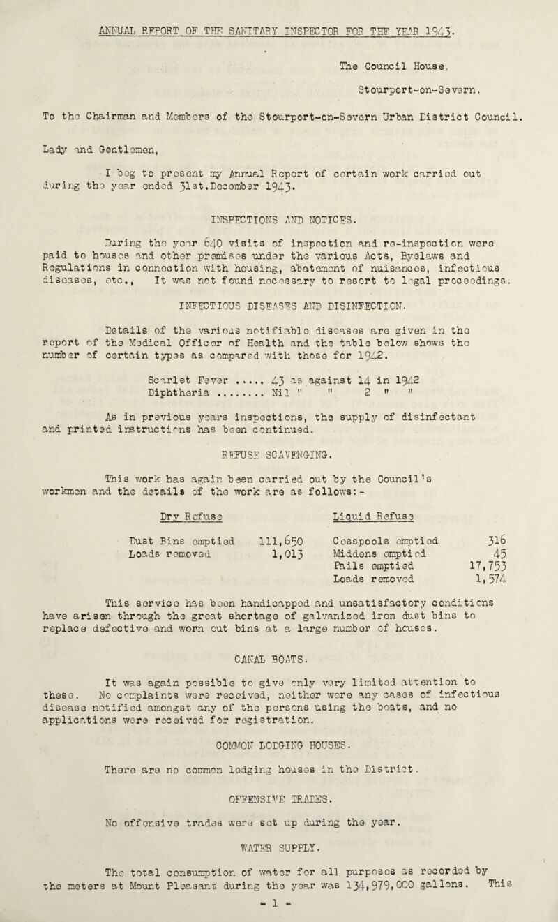 ANNUi\L EFFORT OF T?IF SANITARY INSPECTOR ?OB THF YEAH 1943. The Council House, Stourport-on-SovGrn. To tho Chairiran and Momhers of tho Stourport-on-Sevorn Urtan District Council. Lady and Contiomen, I heg to present ny Annual Report of certain work carried out diiring tho year ended 31st.December 1943* INSPEC-TIONS AND NOTICES. During the year 64O visits of inspection and ro-inspecticn were paid to houses and other premises under the various Acts, Byelaws and Regulations in connection with housing, abatement of nuisances, infectious diseases, etc.. It was not found nocegsary to resort to legal proceedings. INFECTIOUS DISEASES AND DISINEECTION. Details of the various notifiable diseases are given in the report of the Medical Officer of Health and the table below shows the number of certain types as compared with those for 1942. Scarlet Fever . 43 against I4 in 1942 Diphtheria . Nil   2 >’  As in previous years inspections, the supply of disinfectant and printed instructions has been continued. REFUSE SCAVENCINC. This work has again been carried out by the Council's workmen and the details of the work are as follows:- Dry Refuse Liquid Refuse Dust Bins emptied 111,650 Cesspools emptied 31^ Loads removed 1»013 Middons emptied 45 Pails emptied 17i753 Loads removed 1»574 Tliis service has been handicapped and unsatisfactory conditions have arisen through the great shortage of galvanised iron dast bins to replace defective and worn out bins at a large number of houses. CANAL BOATS. It was again possible to give only very limited attention to these. No complaints w^ere received, neither wore any cases of infectious disease notified amongst any of the persons using the boats, and no applications were received for registration. COMI'AON LODGING HOUSES. There are no common lodging houses in tho District. OFFENSI'fE TRADES. No offensive trades were set up during tho year. W.ATER SUPPLY. Tho total consumption of water for all purposes as recorded by the meters at Mount Pleasant during the year was 134»979»000 gallons. This