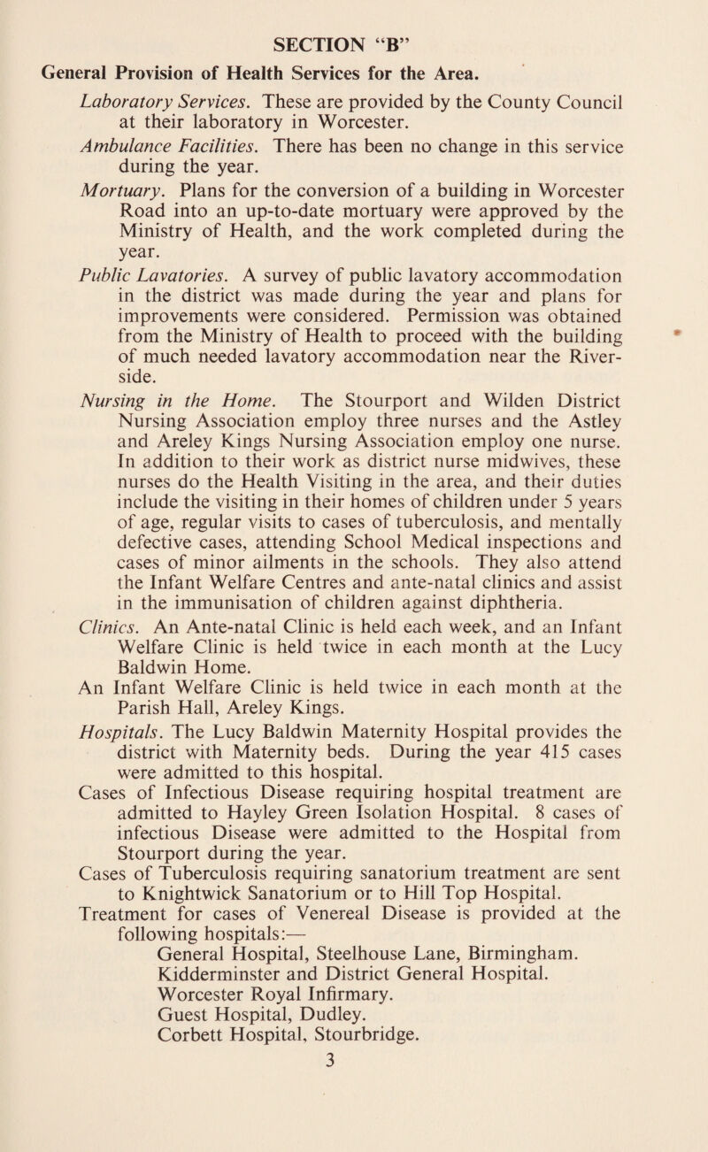 General Provision of Health Services for the Area. Laboratory Services. These are provided by the County Council at their laboratory in Worcester. Ambulance Facilities. There has been no change in this service during the year. Mortuary. Plans for the conversion of a building in Worcester Road into an up-to-date mortuary were approved by the Ministry of Health, and the work completed during the year. Public Lavatories. A survey of public lavatory accommodation in the district was made during the year and plans for improvements were considered. Permission was obtained from the Ministry of Health to proceed with the building of much needed lavatory accommodation near the River¬ side. Nursing in the Home. The Stourport and Wilden District Nursing Association employ three nurses and the Astley and Areley Kings Nursing Association employ one nurse. In addition to their work as district nurse midwives, these nurses do the Health Visiting in the area, and their duties include the visiting in their homes of children under 5 years of age, regular visits to cases of tuberculosis, and mentally defective cases, attending School Medical inspections and cases of minor ailments in the schools. They also attend the Infant Welfare Centres and ante-natal clinics and assist in the immunisation of children against diphtheria. Clinics. An Ante-natal Clinic is held each week, and an Infant Welfare Clinic is held twice in each month at the Lucy Baldwin Home. An Infant Welfare Clinic is held twice in each month at the Parish Hall, Areley Kings. Hospitals. The Lucy Baldwin Maternity Hospital provides the district with Maternity beds. During the year 415 cases were admitted to this hospital. Cases of Infectious Disease requiring hospital treatment are admitted to Hayley Green Isolation Hospital. 8 cases of infectious Disease were admitted to the Hospital from Stourport during the year. Cases of Tuberculosis requiring sanatorium treatment are sent to Knightwick Sanatorium or to Hill Top Hospital. Treatment for cases of Venereal Disease is provided at the following hospitals:— General Hospital, Steelhouse Lane, Birmingham. Kidderminster and District General Hospital. Worcester Royal Infirmary. Guest Hospital, Dudley. Corbett Hospital, Stourbridge.