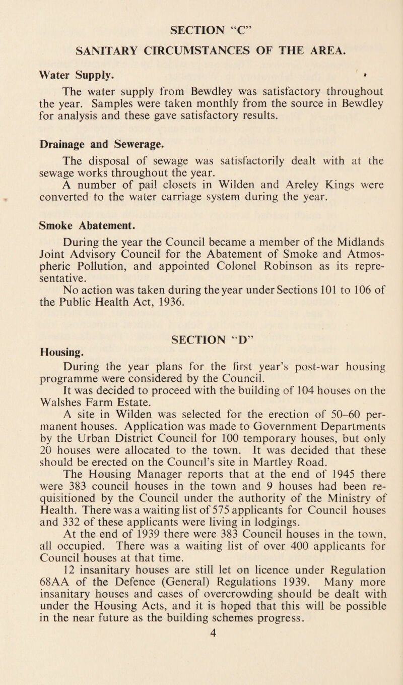 SANITARY CIRCUMSTANCES OF THE AREA. Water Supply. * The water supply from Bewdley was satisfactory throughout the year. Samples were taken monthly from the source in Bewdley for analysis and these gave satisfactory results. Drainage and Sewerage. The disposal of sewage was satisfactorily dealt with at the sewage works throughout the year. A number of pail closets in Wilden and Areley Kings were converted to the water carriage system during the year. Smoke Abatement. During the year the Council became a member of the Midlands Joint Advisory Council for the Abatement of Smoke and Atmos¬ pheric Pollution, and appointed Colonel Robinson as its repre¬ sentative. No action was taken during the year under Sections 101 to 106 of the Public Health Act, 1936. SECTION “D” Housing. During the year plans for the first year’s post-war housing programme were considered by the Council. It was decided to proceed with the building of 104 houses on the Walshes Farm Estate. A site in Wilden was selected for the erection of 50-60 per¬ manent houses. Application was made to Government Departments by the Urban District Council for 100 temporary houses, but only 20 houses were allocated to the town. It was decided that these should be erected on the Council’s site in Martley Road. The Housing Manager reports that at the end of 1945 there were 383 council houses in the town and 9 houses had been re¬ quisitioned by the Council under the authority of the Ministry of Health. There was a waiting list of 575 applicants for Council houses and 332 of these applicants were living in lodgings. At the end of 1939 there were 383 Council houses in the town, all occupied. There was a waiting list of over 400 applicants for Council houses at that time. 12 insanitary houses are still let on licence under Regulation 68AA of the Defence (General) Regulations 1939. Many more insanitary houses and cases of overcrowding should be dealt with under the Housing Acts, and it is hoped that this will be possible in the near future as the building schemes progress.