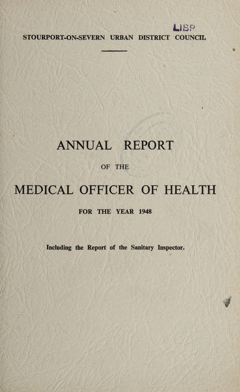 f Li BP STOURPORT-ON-SEVERN URBAN DISTRICT COUNCIL ANNUAL REPORT * OF THE MEDICAL OFFICER OF HEALTH FOR THE YEAR 1948 Including the Report of the Sanitary Inspector.