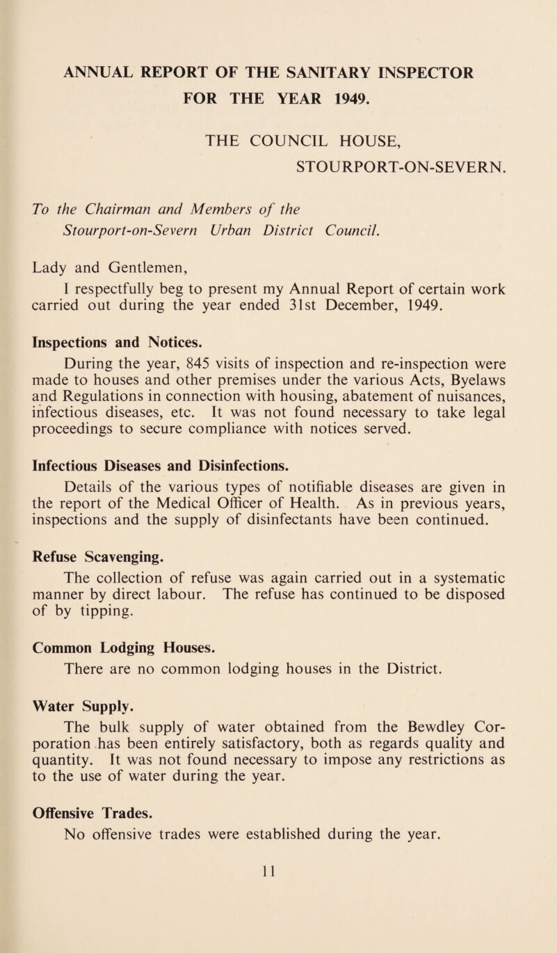 ANNUAL REPORT OF THE SANITARY INSPECTOR FOR THE YEAR 1949. THE COUNCIL HOUSE, STOURPORT-ON-SEVERN. To the Chairman and Members of the Stourport-on-Severn Urban District Council. Lady and Gentlemen, I respectfully beg to present my Annual Report of certain work carried out during the year ended 31st December, 1949. Inspections and Notices. During the year, 845 visits of inspection and re-inspection were made to houses and other premises under the various Acts, Byelaws and Regulations in connection with housing, abatement of nuisances, infectious diseases, etc. It was not found necessary to take legal proceedings to secure compliance with notices served. Infectious Diseases and Disinfections. Details of the various types of notifiable diseases are given in the report of the Medical Officer of Health. As in previous years, inspections and the supply of disinfectants have been continued. Refuse Scavenging. The collection of refuse was again carried out in a systematic manner by direct labour. The refuse has continued to be disposed of by tipping. Common Lodging Houses. There are no common lodging houses in the District. Water Supply. The bulk supply of water obtained from the Bewdley Cor¬ poration has been entirely satisfactory, both as regards quality and quantity. It was not found necessary to impose any restrictions as to the use of water during the year. Offensive Trades. No offensive trades were established during the year.