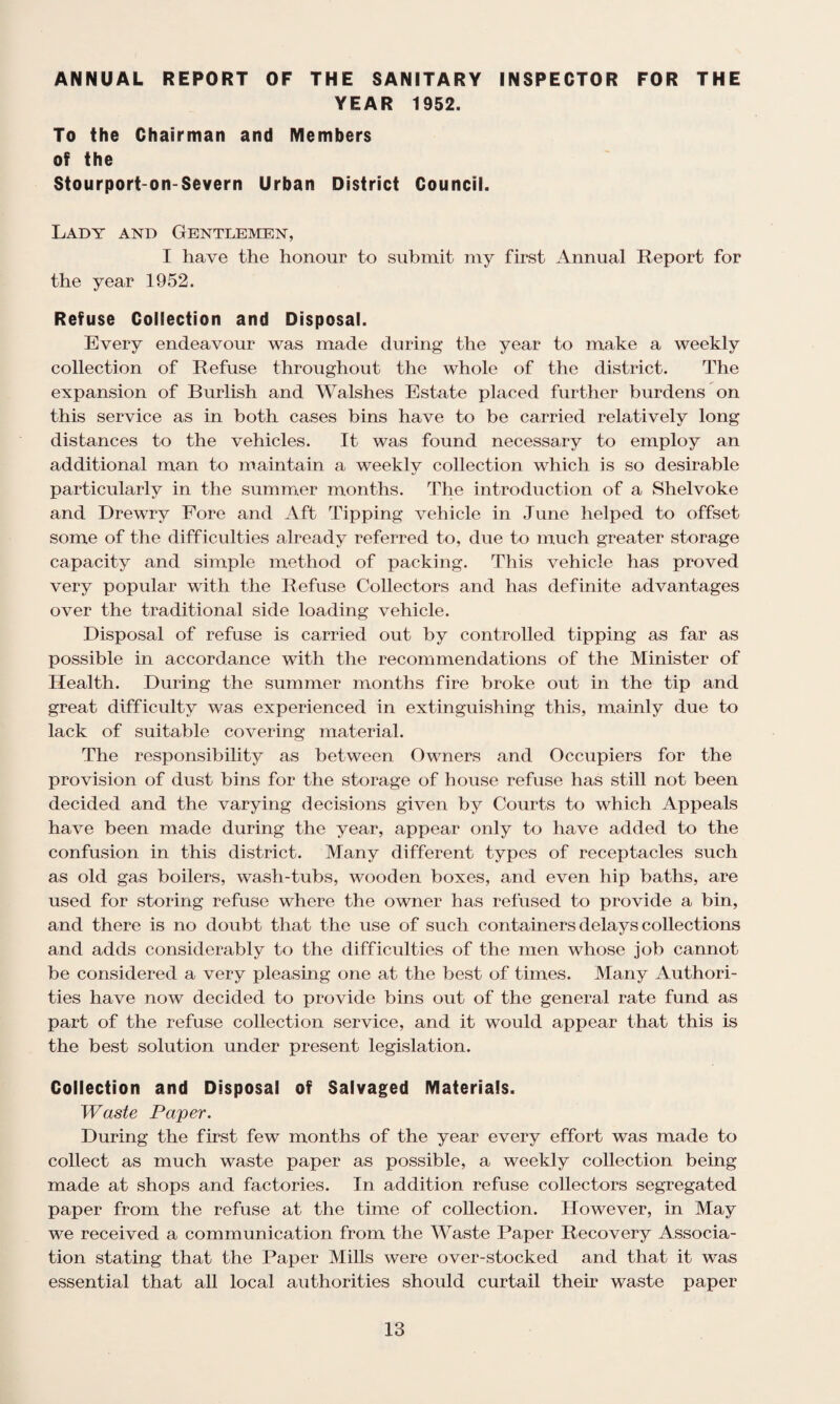 ANNUAL REPORT OF THE SANITARY INSPECTOR FOR THE YEAR 1952. To the Chairman and Members of the Stourport-on-Severn Urban District Council. Lady and Gentlemen, I have the honour to submit my first Annual Report for the year 1952. Refuse Collection and Disposal. Every endeavour was made during the year to make a weekly collection of Refuse throughout the whole of the district. The expansion of Burlish and Walshes Estate placed further burdens on this service as in both cases bins have to be carried relatively long distances to the vehicles. It was found necessary to employ an additional man to maintain a weekly collection which is so desirable particularly in the summer months. The introduction of a Shelvoke and Drewry Fore and Aft Tipping vehicle in June helped to offset some of the difficulties already referred to, due to much greater storage capacity and simple method of packing. This vehicle has proved very popular with the Refuse Collectors and has definite advantages over the traditional side loading vehicle. Disposal of refuse is carried out by controlled tipping as far as possible in accordance with the recommendations of the Minister of Health. During the summer months fire broke out in the tip and great difficulty was experienced in extinguishing this, mainly due to lack of suitable covering material. The responsibility as between Owners and Occupiers for the provision of dust bins for the storage of house refuse has still not been decided and the varying decisions given by Courts to which Appeals have been made during the year, appear only to have added to the confusion in this district. Many different types of receptacles such as old gas boilers, wash-tubs, wooden boxes, and even hip baths, are used for storing refuse where the owner has refused to provide a bin, and there is no doubt that the use of such containers delays collections and adds considerably to the difficulties of the men whose job cannot be considered a very pleasing one at the best of times. Many Authori¬ ties have now decided to provide bins out of the general rate fund as part of the refuse collection service, and it would appear that this is the best solution under present legislation. Collection and Disposal of Salvaged Materials. Waste Paper. During the first few months of the year every effort was made to collect as much waste paper as possible, a weekly collection being made at shops and factories. In addition refuse collectors segregated paper from the refuse at the time of collection. However, in May we received a communication from the Waste Paper Recovery Associa¬ tion stating that the Paper Mills were over-stocked and that it was essential that all local authorities should curtail their waste paper