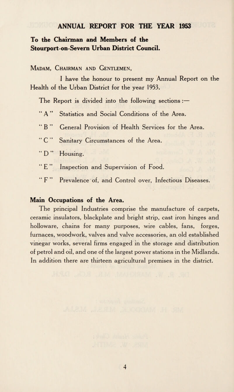 To the Chairman and Members of the Stourport-on-Severn Urban District Council. Madam, Chairman and Gentlemen, I have the honour to present my Annual Report on the Health of the Urban District for the year 1953. The Report is divided into the following sections :— “ A ” Statistics and Social Conditions of the Area. “ B ” General Provision of Health Services for the Area. “ C ” Sanitary Circumstances of the Area. “ D ” Housing. “ E ” Inspection and Supervision of Food. “ F ” Prevalence of, and Control over, Infectious Diseases. Main Occupations of the Area. The principal Industries comprise the manufacture of carpets, ceramic insulators, blackplate and bright strip, cast iron hinges and holloware, chains for many purposes, wire cables, fans, forges, furnaces, woodwork, valves and valve accessories, an old established vinegar works, several firms engaged in the storage and distribution of petrol and oil, and one of the largest power stations in the Midlands. In addition there are thirteen agricultural premises in the district.