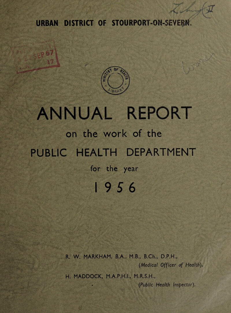 URBAN DISTRICT OF STOURPORT-ON-SEYE^f i^NNUAL REPORT on the work of the PUBLIC HEALTH DEPARTMENT for the year 19 5 6 R. W. MARKHAM, B.A.. M.B., B.Ch., D.P.H., {Medical Officer of Health). H. MADDOCK, M.A.P.H.I.. M.R.S.H., • {Public Health Inspector).