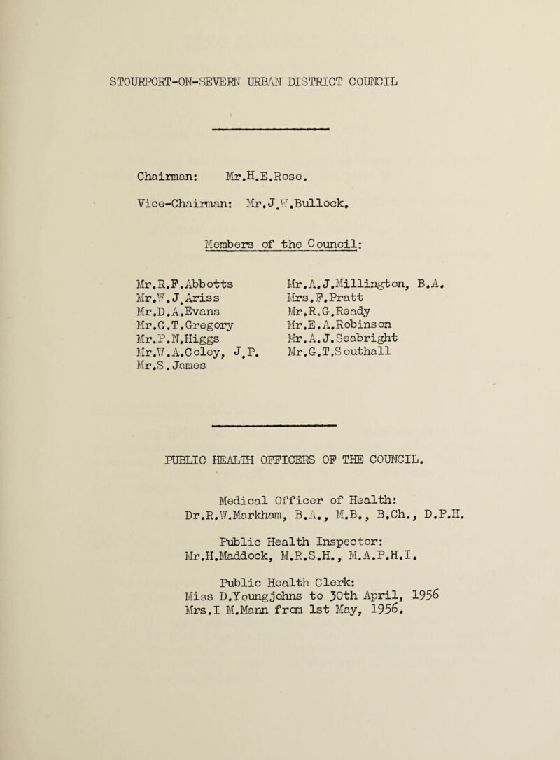 STOURPORT-OM-SEVERI\[ JMBjX'N DISTRICT COUNCIL Chaiman: Mr.H.E.Rose. Vice-Chaiman: Mr. J,¥, Bullock, Morabers of the Council: Mr.R.P.Abbotts Mr,^5, J^Ariss Mr .D. A,Evans Mr.C.T.Gregory Mr.P.N.Higgs Mr.1/.A.C oley, J, P, Mr. S .Janes Mr.A,J.Millington, B,A, Mrs.P.Pratt Mr.R.G,Ready Mr.E.A.Robinson Mr.A.J.Seabright Mr.G.T .S outhall PUBLIC HEALTH OFFICERS OF THE COUNCIL. Medical Officer of Health: Dr.R.W.Markham, B.A,, M.B., B.Ch., D.P. Public Health Inspector: Mr.H.Maddock, M.R.S.H., M.A.P.H.I, Public Health Clerk: Miss D. Young Johns to 30th April, 195^ Mrs.I M.Mann from 1st May, 195^•