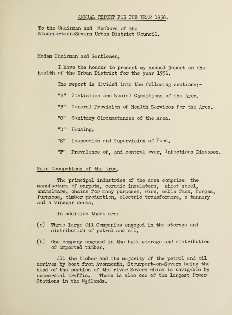 To the Chairman and Members of the Stourport-on-Sevem Urban District Coimcil, Madam Chaiman and Gentlemen, I have the honour to present my Annual Report on the health of the Urban District for the year 195^• The report is divided into the following sections A” Statistics and Social Conditions of the Aren. General Provision of Health Services for the Area, C” Sanitary Circumstances of the Area* D Housing, E” Inspection and Supervision of Pood, nptf Prevalence of, and control over. Infectious Diseases, Main Occupations of the Area, The principal industries of the area comprise the manufacture of caiTpets, ceramic insulators, sheet steel, enamelware, chains for many purposes, wire, cable fans, forges, furnaces, timber production, electric traiisfomers, a tannery and a vinegar works. In addition there are: (a) Three large Oil Companies engaged in the storage and distribution of petrol and oil, (b) One company engaged in the bulk storage and distribution of imported timber. All the timber and the majority of the petrol and oil arrives by boat from Avonmouth, Stourport-on-Sevem being the head of the portion of the river Severn which is navigable by commercial traffic. There is also one of the largest Power Stations in the Midlands,