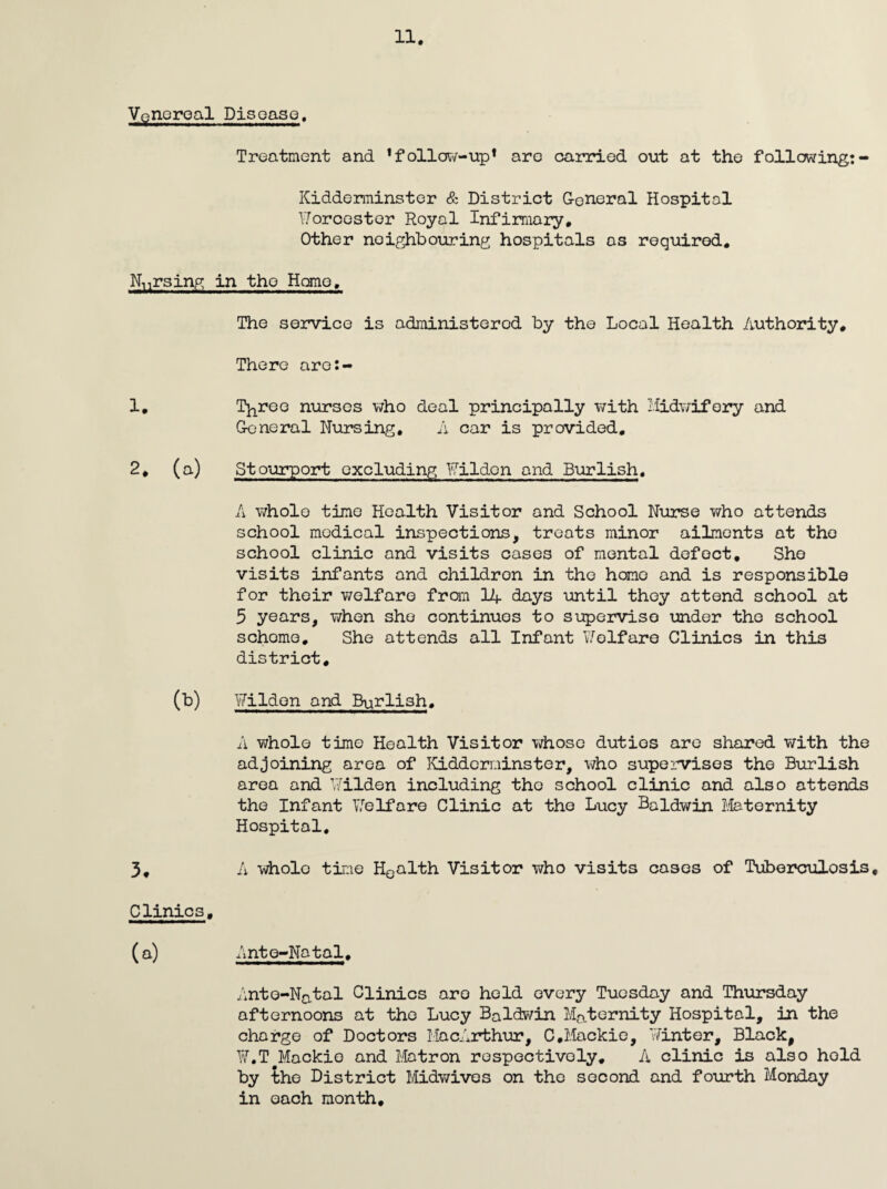 Venoroal Disoaso, Treatment and *follOTv-up* are oarriod out at the following:- Kidderminster & District General Hospital V/orcestor Royal Infimary, Other neighbouring hospitals as required. Nursing in the Hone. The service is administered by the Local Health Authority* There are:- 1, Tj^roo nurses who deal principally with I.'Iidv;ifory and General Nursing, A car is provided, 2. (a) Stpurport excluding Wildon and Burlish, A whole time Health Visitor and School Nurse who attends school medical inspections, treats minor ailments at the school clinic and visits cases of mental defect. She visits infants and children in the homo and is responsible for their welfare fran 14 days until they attend school at 5 years, when she continues to sijpervise under the school scheme. She attends all Infant V/olfare Clinics in this district, (b) Wilden and Bgrlish, A whole time Health Visitor v;hoso duties are shared with the adjoining area of Kidderminster, who supervises the Burlish area and ¥ilden including the school clinic and also attends the Infant Lb If are Clinic at the Lucy Baldwin ifeternity Hospital, 5. A whole time Houlth Visitor who visits cases of Tuberculosis, Clinics, (a) Ante-Natal, Ante-Natal Clinics are held every Tuesday and Thursday afternoons at the Lucy Baldwin Maternity Hospital, in the charge of Doctors MacArthur, C.Maokie, Winter, Black, ¥,T^Mackio and Matron respectively, A clinic is also hold by the District Midv/ives on the second and fourth Monday in each month.