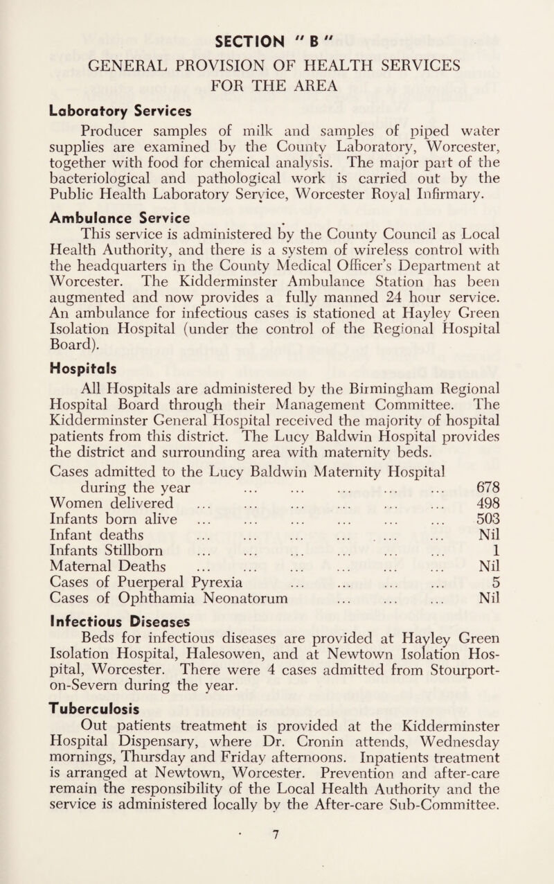 GENERAL PROVISION OF HEALTH SERVICES FOR THE AREA Laboratory Services Producer samples of milk and samples of piped water supplies are examined by the County Laboratory, Worcester, together with food for chemical analysis. The major part of the bacteriological and pathological work is carried out by the Public Health Laboratory Service, Worcester Royal Infirmary. Ambulance Service This service is administered by the County Council as Local Health Authority, and there is a system of wireless control with the headquarters in the County Medical Officer’s Department at Worcester. The Kidderminster Ambulance Station has been augmented and now provides a fully manned 24 hour service. An ambulance for infectious cases is stationed at Hayley Green Isolation Hospital (under the control of the Regional Hospital Board). Hospitals All Hospitals are administered by the Birmingham Regional Hospital Board through their Management Committee. The Kidderminster General Hospital received the majority of hospital patients from this district. The Lucy Baldwin Hospital provides the district and surrounding area with maternity beds. Cases admitted to the Lucy Baldwin Maternity Hospital during the year ... ... ... ... ... 678 Women delivered ... ... ... ... ... ... 498 Infants born alive ... ... ... ... ... ... 503 Infant deaths ... ... ... ... .... ... Nil Infants Stillborn ... ... ... ... ... ... 1 Maternal Deaths ... ... ... ... ... ... Nil Cases of Puerperal Pyrexia ... ... ... ... 5 Cases of Ophthamia Neonatorum ... ... ... Nil Infectious Diseases Beds for infectious diseases are provided at Hayley Green Isolation Hospital, Halesowen, and at Newtown Isolation Hos¬ pital, Worcester. There were 4 cases admitted from Stourport- on-Severn during the year. Tuberculosis Out patients treatment is provided at the Kidderminster Hospital Dispensary, where Dr. Cronin attends, Wednesday mornings, Thursday and Friday afternoons. Inpatients treatment is arranged at Newtown, Worcester. Prevention and after-care remain the responsibility of the Local Health Authority and the service is administered locally by the After-care Sub-Committee.