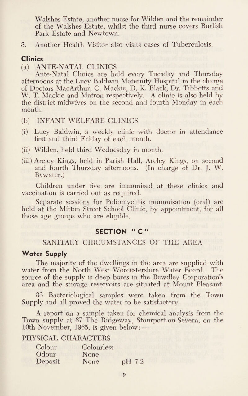 Walshes Estate; another nurse for Wilden and the remainder of the Walshes Estate, whilst the third nurse covers Burlish Park Estate and Newtown. 3. Another Health Visitor also visits cases of Tuberculosis. Clinics (a) ANTE NATAL CLINICS Ante-Natal Clinics are held every Tuesday and Thursday afternoons at the Lucy Baldwin Maternity Hospital in the charge of Doctors MacArthur, C. Mackie, D. K. Black, Dr. Tibbetts and W. T. Mackie and Matron respectively. A clinic is also held by the district midwives on the second and fourth Monday in each month. (b) INFANT WELFARE CLINICS (i) Lucy Baldwin, a weekly clinic with doctor in attendance first and third Friday of each month. (ii) Wilden, held third Wednesday in month. (iii) Areley Kings, held in Parish Hall, Areley Kings, on second and fourth Thursday afternoons. (In charge of Dr. J. W. Bywater.) Children under five are immunised at these clinics and vaccination is carried out as required. Separate sessions for Poliomyelitis immunisation (oral) are held at the Mitton Street School Clinic, by appointment, for all those age groups who are eligible. SECTION C SANITARY CIRCUMSTANCES OF THE AREA Water Supply The majority of the dwellings in the area are supplied with water from the North West Worcestershire Water Board. The source of the supply is deep bores in the Bewdley Corporation’s area and the storage reservoirs are situated at Mount Pleasant. 33 Bacteriological samples were taken from the Town Supply and all proved the water to be satisfactory. A report on a sample taken for chemical analysis from the Town supply at 67 The Ridgeway, Stourport-on-Severn, on the 10th November, 1965, is given below: — PHYSICAL CHARACTERS Colour Colourless Odour None Deposit None pH 7.2