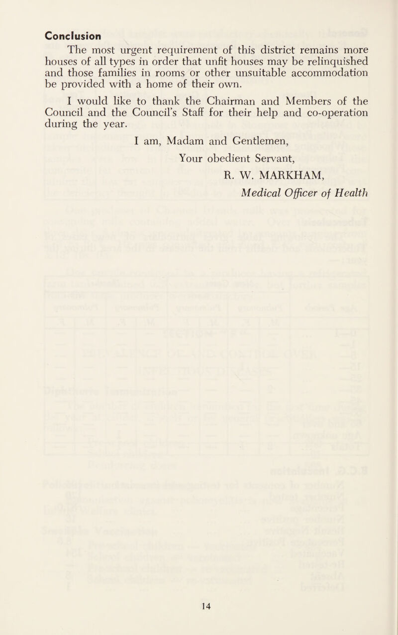 Conclusion The most urgent requirement of this district remains more houses of all types in order that unfit houses may be relinquished and those families in rooms or other unsuitable accommodation be provided with a home of their own. I would like to thank the Chairman and Members of the Council and the Council’s Staff for their help and co-operation during the year. I am, Madam and Gentlemen, Your obedient Servant, R. YV. MARKHAM, Medical Officer of Health