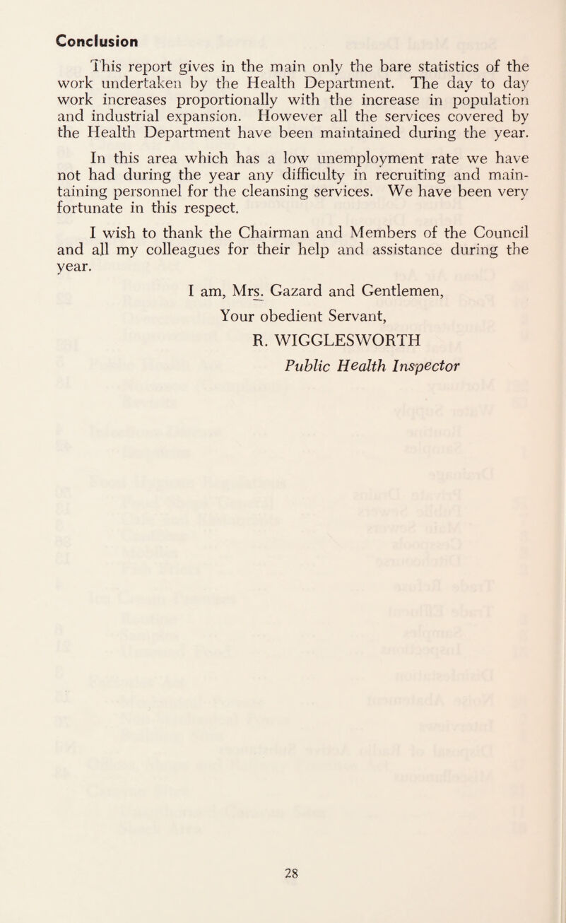 Conclusion This report gives in the main only the bare statistics of the work undertaken by the Health Department. The day to day work increases proportionally with the increase in population and industrial expansion. However all the services covered by the Health Department have been maintained during the year. In this area which has a low unemployment rate we have not had during the year any difficulty in recruiting and main¬ taining personnel for the cleansing services. We have been very fortunate in this respect. I wish to thank the Chairman and Members of the Council and all my colleagues for their help and assistance during the year. I am, Mrs. Gazard and Gentlemen, Your obedient Servant, R. WIGGLESWORTH Public Health Inspector