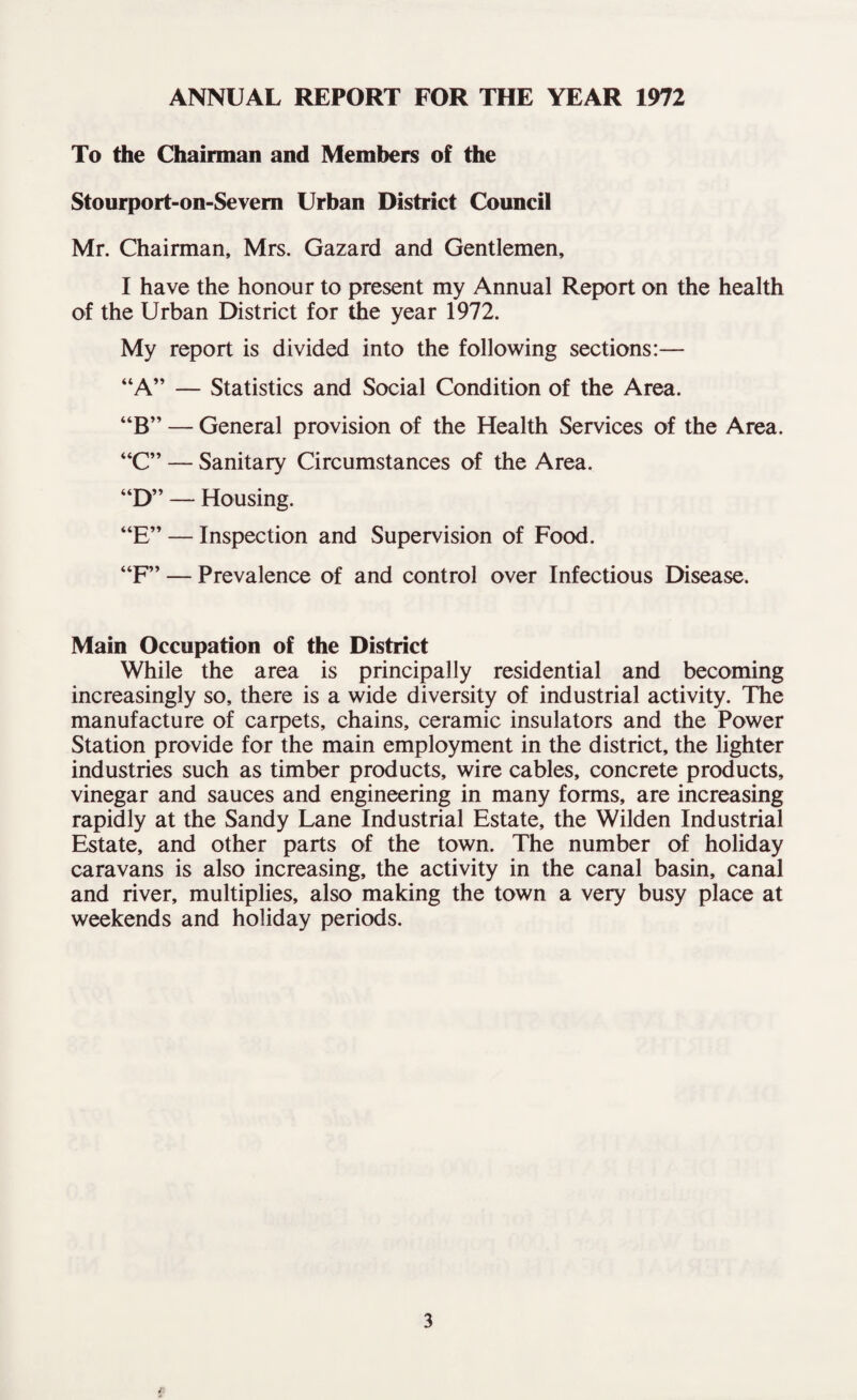 To the Chairman and Members of the Stourport-on-Sevem Urban District Council Mr. Chairman, Mrs. Gazard and Gentlemen, I have the honour to present my Annual Report on the health of the Urban District for the year 1972. My report is divided into the following sections:— “A” — Statistics and Social Condition of the Area. “B” — General provision of the Health Services of the Area. “C” — Sanitary Circumstances of the Area. “D” — Housing. “E” — Inspection and Supervision of Food. “F” — Prevalence of and control over Infectious Disease. Main Occupation of the District While the area is principally residential and becoming increasingly so, there is a wide diversity of industrial activity. The manufacture of carpets, chains, ceramic insulators and the Power Station provide for the main employment in the district, the lighter industries such as timber products, wire cables, concrete products, vinegar and sauces and engineering in many forms, are increasing rapidly at the Sandy Lane Industrial Estate, the Wilden Industrial Estate, and other parts of the town. The number of holiday caravans is also increasing, the activity in the canal basin, canal and river, multiplies, also making the town a very busy place at weekends and holiday periods.