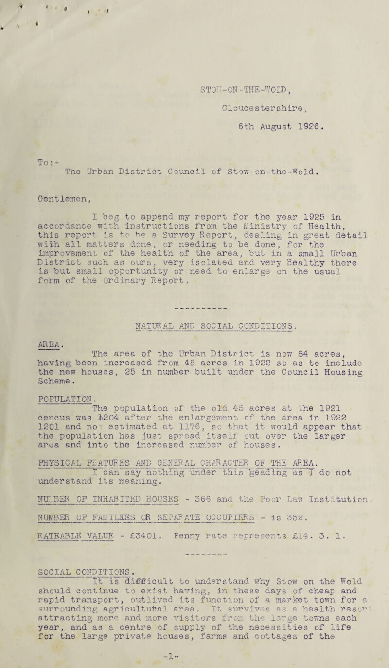 k I 8 TOU - ON - THE -W0 LD , Gloucestershiret 6th August 1926. To: - The Urban District Council of Stow-on-the-Wold. Gentlemen, I beg to append my report for the year 1925 in accordance with instructions from the Ministry of Health, this report is to be a Survey Report, dealing in great detail with all matters done, or needing to be done, for the improvement of the health of the area, but in a small Urban District such as ours, very isolated and very healthy there is but small opportunity or need to enlarge on the usual form of the Ordinary Report. NATURAL AND SOCIAL CONDITIONS. AREA. The area of the Urban District is now 84 acres, having been increased from 45 acres in 1922 so as to include the new houses, 25 in number built under the Council Housing Scheme . POPULATION. The population of the old 45 acres at the 1921 cencus was 1204 after the enlargement of the area in 1922 12C1 and no7 estimated at 1176, so that it would appear that the population has just spread itself out over the larger area and into the increased number of houses. PHYSICAL FEATURES AND GENERAL CHARACTER OF THE AREA. I can say nothing under this Reading as I do not understand its meaning, NUMBER OF INHABITED HOUSES - 366 and the Poor Law Institution, NUMBER OF FAMILIES OR SEPAPATE OCCUPIERS - is 352. RATEABLE VALUE - £3401, Penny rate represents £14. 3. 1, SOCIAL CONDITIONS. It is difficult to understand why Stow on the Wold should continue to exist having, in these days of cheap and rapid transport, outlived its function of a market town for a surrounding agricultural area. It survives as a health resort attracting more and more visitors from the large towns each year, and as a centre of supply of the necessities of life for the large private houses, farms and cottages of the •1-