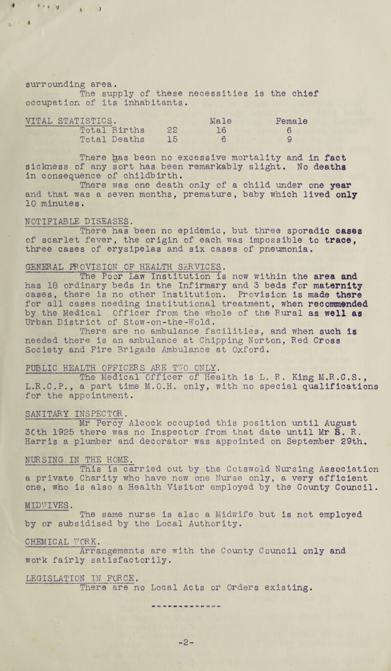 * • . g > J surrounding area. The supply of these necessities is the chief occupation of its inhabitants. VITAL STATISTICS. Male Female Total Births 22 16 6 Total Deaths 15 6 9 There Igas been no excessive mortality and in fact sickness of any sort has been remarkably slight. No deaths in consequence of childbirth. There was one death only of a child under one year and that 7/as a seven months, premature, baby which lived only 10 minutes. NOTIFIABLE DISEASES. There has been no epidemic, but three sporadic cases of scarlet fever, the origin of each was impossible to trace, three cases of erysipelas and six cases of pneumonia. GENERAL PROVISION OF HEALTH SERVICES. The Poor Law Institution is now within the area and has 18 ordinary beds in the Infirmary and 3 beds for maternity cases, there is no other Institution. Provision is made there for all cases needing institutional treatment, when recommended by the Medical Officer from the whole of the Rural as well as Urban District of Stow-on-the-Wold. There are no ambulance facilities, and 7/hen such is needed there is an ambulance at Chipping Norton, Red Cross Society and Fire Brigade Ambulance at Oxford. PUBLIC HEALTH OFFICERS ARE TUO ONLY. The Medical Officer of Health is L. R. King M.R.C.S., L.R.C.P., a part time M.O.H. only, with no special qualifications for the appointment. SANITARY INSPECTOR. Mr Percy Alcock occupied this position until August 3Cth 1925 there 7/as no Inspector from that date until Mr B. R. Harris a plumber and decorator was appointed on September 29th. NURSING IN THE HOME. This is carried out by the Cotswold Nursing Association a private Charity 7/ho have now one Nurse only, a very efficient one, who is also a Health Visitor employed by the County Council. Mi ID rr IVES . The same nurse is also a Midwife but is not employed by or subsidised by the Local Authority. CHEMICAL FORK. Arrangements are with the County Council only and work fairly satisfactorily. LEGISLATION IN FORCE. There are no Local Acts or Orders existing. -2-