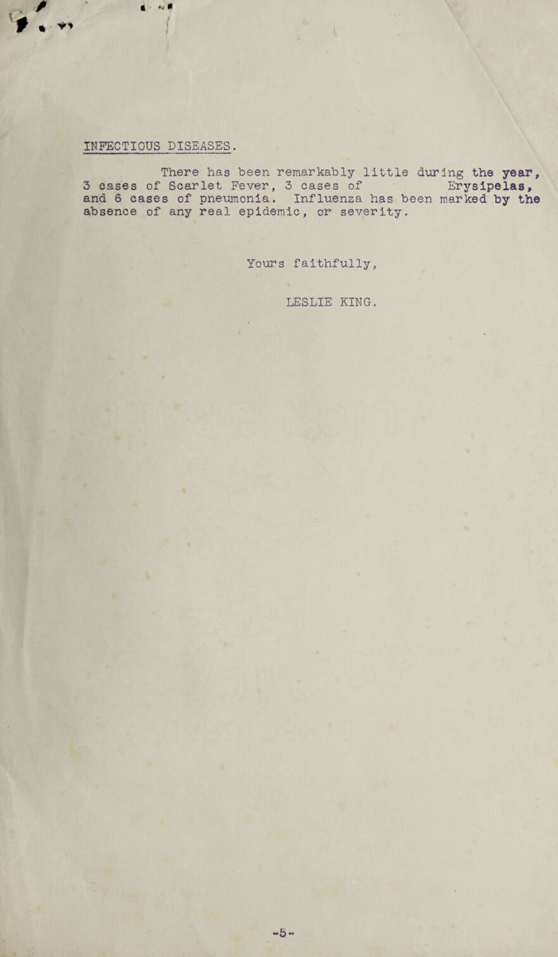 INFECTIOUS DISEASES. There has been remarkably little during the year, 3 cases of Scarlet Fever, 3 cases of Erysipelas, and 6 cases of pneumonia. Influenza has been marked by the absence of any real epidemic, or severity. Yours faithfully, LESLIE KING.