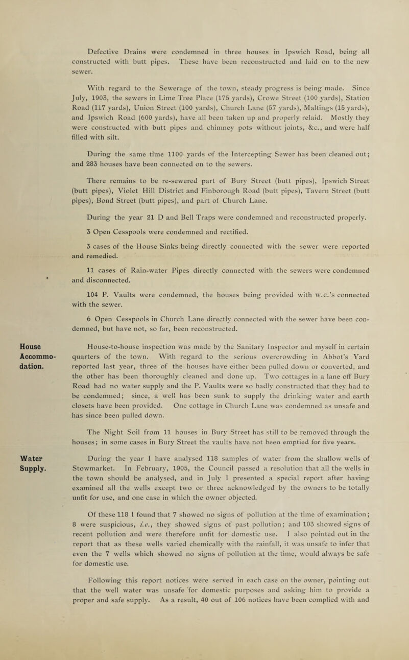 House Accommo¬ dation. Water Supply. Defective Drains were condemned in three houses in Ipswich Road, being all constructed with butt pipes. These have been reconstructed and laid on to the new sewer. With regard to the Sewerage of the town, steady progress is being made. Since July, 1903, the sewers in Lime Tree Place (175 yards), Crowe Street (100 yards). Station Road (117 yards). Union Street (100 yards). Church Lane (57 yards). Makings (15 yards), and Ipswich Road (600 yards), have all been taken up and properly relaid. Mostly they were constructed with butt pipes and chimney pots without joints, &c., and were half filled with silt. During the same ti'me 1100 yards of the Intercepting Sewer has been cleaned out; and 283 houses have been connected on to the sewers. There remains to be re-sewered part of Bury Street (butt pipes), Ipswich Street (butt pipes), Violet Hill District and Finborough Road (butt pipes). Tavern Street (butt pipes). Bond Street (butt pipes), and part of Church Lane. During the year 21 D and Bell Traps were condemned and reconstructed properly. 3 Open Cesspools were condemned and rectified. 3 cases of the House Sinks being directly connected with the sewer were reported and remedied. 11 cases of Rain-water Pipes directly connected with the sewers w'ere condemned and disconnected. 104 P. Vaults were condemned, the houses being provided with w.c.’s connected with the sewer. 6 Open Cesspools in Church Lane directly connected with the sewer have been con¬ demned, but have not, so far, been reconstructed. House-to-house inspection was made by the Sanitary Inspector and myself in certain quarters of the town. With regard to the serious overcrowding in Abbot’s Yard reported last year, three of the houses have either been pulled down or converted, and the other has been thoroughly cleaned and done up. Two cottages in a lane off Bury Road had no water supply and the P. Vaults were so badly constructed that they had to be condemned; since, a well has been sunk to supply the drinking water and earth closets have been provided. One cottage in Church Lane was condemned as unsafe and has since been pulled down. The Night Soil from 11 houses in Bury Street has still to be removed through the houses; in some cases in Bury Street the vaults have not been emptied for five years. During the year I have analysed 118 samples of water from the shallow wells of Stowmarket. In February, 1905, the Council passed a resolution that all the wells in the town should be analysed, and in July I presented a special report after having examined all the wells except two or three acknowledged by the owners to be totally unfit for use, and one case in which the owner objected. Of these 118 I found that 7 showed no signs of pollution at the time of examination; 8 were suspicious, i.e., they showed signs of past pollution; and 103 showed signs of recent pollution and were therefore unfit for domestic use. 1 also pointed out in the report that as these wells varied chemically with the rainfall, it was unsafe to infer that even the 7 wells which showed no signs of pollution at the time, would always be safe for domestic use. Following this report notices were served in each case on the owner, pointing out that the well water was unsafe for domestic purposes and asking him to provide a proper and safe supply. As a result, 40 out of 106 notices have been complied with and