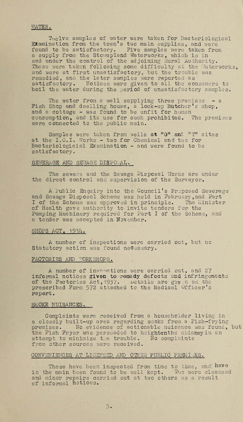 WATER. Twelve samples of water were taken for Bacteriological Examination from the town’s two main supplies, and were found to be satisfactory. Five samples were taken from a supply from the Stowupland Waterworks, which is in and under the control of the adjoining Rural Authority. These were taken following some difficulty at the Waterworks, and were at first unsatisfactory, but the trouble was remedied, and the later samples were reported as satisfactory. Notices were given to all the consumers to boil the water during the period of unsatisfactory samples. The water from a well supplying three premises - a Fish Shop and dwelling house, a lock-up Butcher’s shop, and a cottage - was found to be unfit for human consumption, and its use for such prohibited. The premises were connected to the public main. Samples were taken from wells at nG and 11T sites at the I.C.I. Works - two for Chemical and two for Bacteriologicial Examination - and were found to be satisfac torv. SEWERAGE AND SEWAGE DISPOSAL. The sewers and the Sewage Disposal Works are under the direct control anu supervision of the Surveyor. A Public Enquiry into the Council’s Proposed Sewerage and Sewage Disposal Scheme was held in February,and Part I of the Scheme was approved in principle. The Minister of Health gave authority to invite tenders for the Pumping Machinery required for Part I of the Scheme, and a tender was accepted in November. SHOPS ACT, 19~3h-. A number of inspections were carried out, but no Statutory action was found necessary. FACTORIES AND WORKSHOPS. A number of inspections were carried out, and 27 informal notices given to -remedy defects and infringements of the Factories Act, 1937* Joe tails are giv n on the prescribed Form 572 attached to the Medical Officer’s report. SMOKE NUISANCES. Complaints were received from a householder living in a closely built-up area regarding smoke from a Fish-frying premises. No evidence of actionable nuisance was found, but the Fish Fryer was persuaded to heightenthe chimney in an attempt to minimize t-e trouble. No complaints from other sources were received. CONVENIENCES AT LICENSED AND OTHER PUBLIC PRM1WES. These have been inspected from time to time, and! have in the main been found to be well kept. Two were cleansed and minor repairs carried out at two others as a result of informal notices.