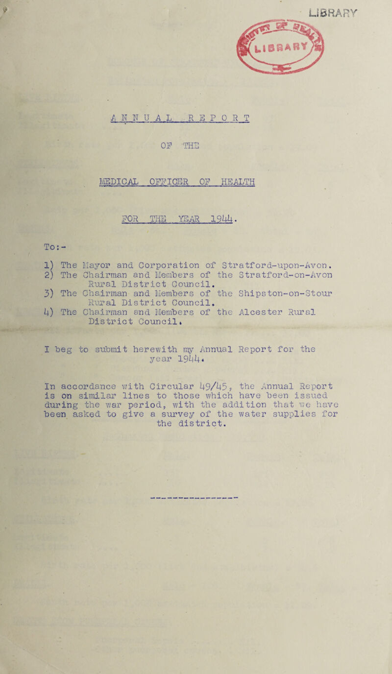 ANNUAL REPORT OP 'THU MEDICAL OFFICER OP HEALTH POR THE YEAR 1944. To: - 1) The Mayor and Corporation of Stratford-upon-Avon. 2) The Chairman and Members of the Stratford-on-Avon Rural District Council. 3) The Chairman and Members of the Shipston-on-Stour Rural District Council. 4) The Chairman and Members of the Alcester Rural District Council* I beg to submit herewith my Annual Report for the year 1944* In accordance with Circular 49/455 the Annual Report is on similar lines to those which have been issued during the war period, with the addition that we have been asked to give a survey of the water supplies for the district.