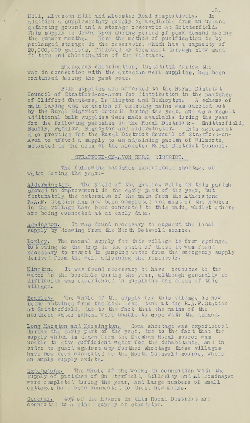.8. Hill, Alvcston Hill and Alcc-stcr Road rcspeo tivcly* In addition a supplementary supply is available from an upland gathering ground .an I a storage reservoir at Sn itterfield. This supply is drawn upon during period pf peak demand during the summer months. Here the method of purification is by prolonged storage in the reservoir, which has a capacity of 20,000,000 gallons, followed by treatment through slow sand filters and chlorination of the filtrate. Erne rgcncy chi or ina tion, ins ti tu ted du r ing the war in connection with the artesian well supplies, has been continued during the past year. Bulk supplies are afforded to the Rural District Council of Stratford-on-Avon for distribution in the parishes of Clifford Chambers, Luddington and Bishop tpn. A schc-me of main laying and extension of existing mains was carried out by the Rural District Council during the year, and as a result additional bulk supplies worn made available during the year for the following parishes in the Rural District:- Snitterfield, Bearly, Pathlow, Bishop ton and Aide rain ste r. Bn is agreement also provides for the Rural Dis trie t. Council of Stratford-on- Avon to afford a supply to an adjoining parish of Y/ilmcote, situate! in the area of the Ale<5eter Rural District Council. STRaTEORD-ON-AVON RURAL DISTRICT. The f ollow ing par ishe s exper ienoc ! shor tagc of wa ter du r ing the year:- Aide rm ins ter. The yield of the shallow wells in this parish showed no improvement in the early part of the year, but fortunately the extension of the main from the Athcr stone R.A.F. Station has now been complete! an! most of the houses in the village have been connected to this main, whilst others arc being connected at an early date. Aiming ton. It was found necessary to augment the- local supply by drawing from the North Cotswold source. Loxlcy. The normal supply for this village is from springs, but owing to the drop in tac yield of these it was fount necessary t? resort to pumping water from the emergency supply derive! from the well adjoining the reservoir. Kinc ton. It was found necessary to have recourse to the water in the borehole during the year, although generally no difficulty was experience! in supplying the needs of this village. Bcarlcy. The whole of tire supply fox this village is now being obtained from the high level tank at the R.A.F. Station at Snitterf ield, iuc to the fact that the mains of the northern water scheme were unable to cope with the demand. Long Mars ton an! Dor sing ton. Some shortage was experience! during the early paift of the year, due to the fact that the supply which is drawn from the live sham Rural source was unable to give sufficient water for the inhabitants, an 1 in orlcr to guard against any further shortage these villages have now been connected to the North Catswold source, where an amply supply exists. Ex tc ns ion e. The whole of the works in connection with the supply of parishes of Sn :terficl!, Billesley an 1 A1 .erminsjier were complete! luring the year, and large numbers of small cottages have been connccte! to tires: new maijps* Q-cneral. 45$ of the houses in this Rural Distric t are connccte! to a pipe supply or standpipe.
