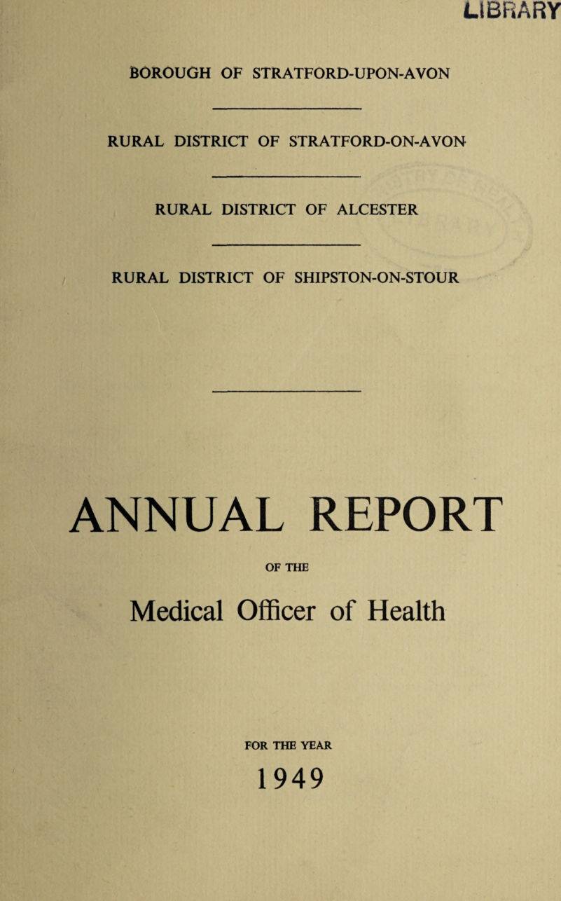 LIBRARY BOROUGH OF STRATFORD-UPON-AVON RURAL DISTRICT OF STRATFORD-ON-AVON RURAL DISTRICT OF ALCESTER RURAL DISTRICT OF SHIPSTON-ON-STOUR ANNUAL REPORT OF THE Medical Officer of Health FOR THE YEAR 1949