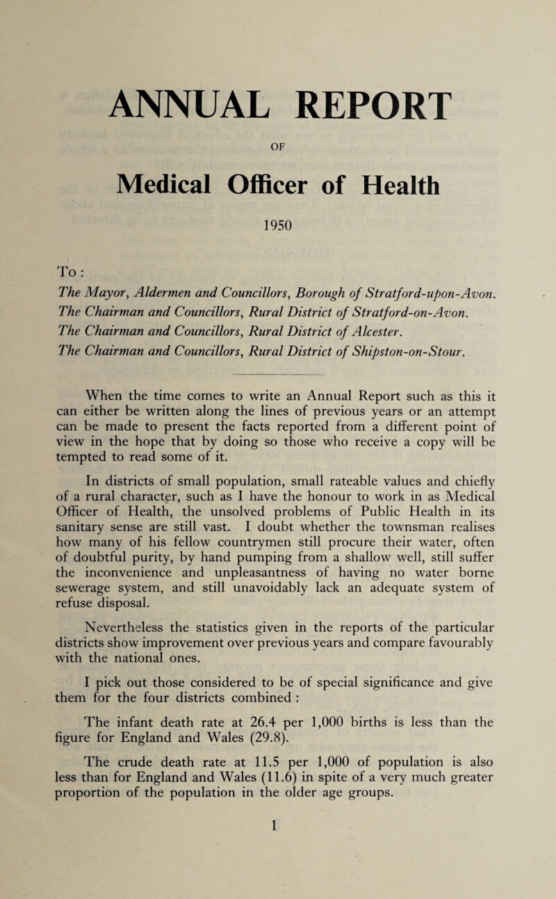 ANNUAL REPORT OF Medical Officer of Health 1950 To: The Mayor, Aldermen and Councillors, Borough of Stratford-upon-Avon. The Chairman and Councillors, Rural District of Stratford-on-Avon. The Chairman and Councillors, Rural District of Alcester. The Chairman and Councillors, Rural District of Shipston-on-Stour. When the time comes to write an Annual Report such as this it can either be written along the lines of previous years or an attempt can be made to present the facts reported from a different point of view in the hope that by doing so those who receive a copy will be tempted to read some of it. In districts of small population, small rateable values and chiefly of a rural character, such as I have the honour to work in as Medical Officer of Health, the unsolved problems of Public Health in its sanitary sense are still vast. I doubt whether the townsman realises how many of his fellow countrymen still procure their water, often of doubtful purity, by hand pumping from a shallow well, still suffer the inconvenience and unpleasantness of having no water borne sewerage system, and still unavoidably lack an adequate system of refuse disposal. Nevertheless the statistics given in the reports of the particular districts show improvement over previous years and compare favourably with the national ones. I pick out those considered to be of special significance and give them for the four districts combined : The infant death rate at 26.4 per 1,000 births is less than the figure for England and Wales (29.8). The crude death rate at 11.5 per 1,000 of population is also less than for England and Wales (11.6) in spite of a very much greater proportion of the population in the older age groups.