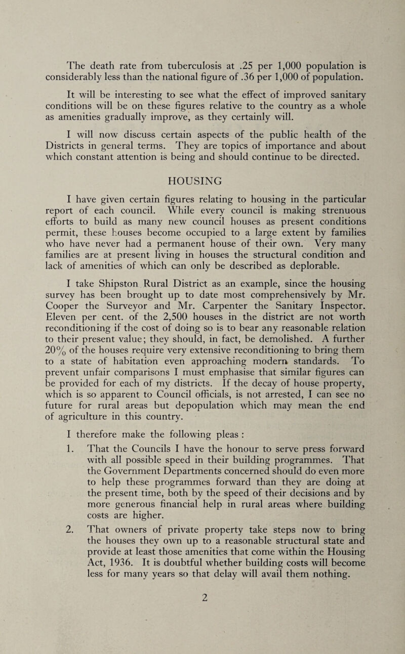 The death rate from tuberculosis at .25 per 1,000 population is considerably less than the national figure of .36 per 1,000 of population. It will be interesting to see what the effect of improved sanitary conditions will be on these figures relative to the country as a whole as amenities gradually improve, as they certainly will. I will now discuss certain aspects of the public health of the Districts in general terms. They are topics of importance and about which constant attention is being and should continue to be directed. HOUSING I have given certain figures relating to housing in the particular report of each council. While every council is making strenuous efforts to build as many new council houses as present conditions permit, these houses become occupied to a large extent by families who have never had a permanent house of their own. Very many families are at present living in houses the structural condition and lack of amenities of which can only be described as deplorable. I take Shipston Rural District as an example, since the housing survey has been brought up to date most comprehensively by Mr. Cooper the Surveyor and Mr. Carpenter the Sanitary Inspector. Eleven per cent, of the 2,500 houses in the district are not worth reconditioning if the cost of doing so is to bear any reasonable relation to their present value; they should, in fact, be demolished. A further 20% of the houses require very extensive reconditioning to bring them to a state of habitation even approaching modem standards. To prevent unfair comparisons I must emphasise that similar figures can be provided for each of my districts. If the decay of house property, which is so apparent to Council officials, is not arrested, I can see no future for rural areas but depopulation which may mean the end of agriculture in this country. I therefore make the following pleas : 1. That the Councils I have the honour to serve press forward with all possible speed in their building programmes. That the Government Departments concerned should do even more to help these programmes forward than they are doing at the present time, both by the speed of their decisions and by more generous financial help in rural areas where building costs are higher. 2. That owners of private property take steps now to bring the houses they own up to a reasonable structural state and provide at least those amenities that come within the Housing Act, 1936. It is doubtful whether building costs will become less for many years so that delay will avail them nothing.