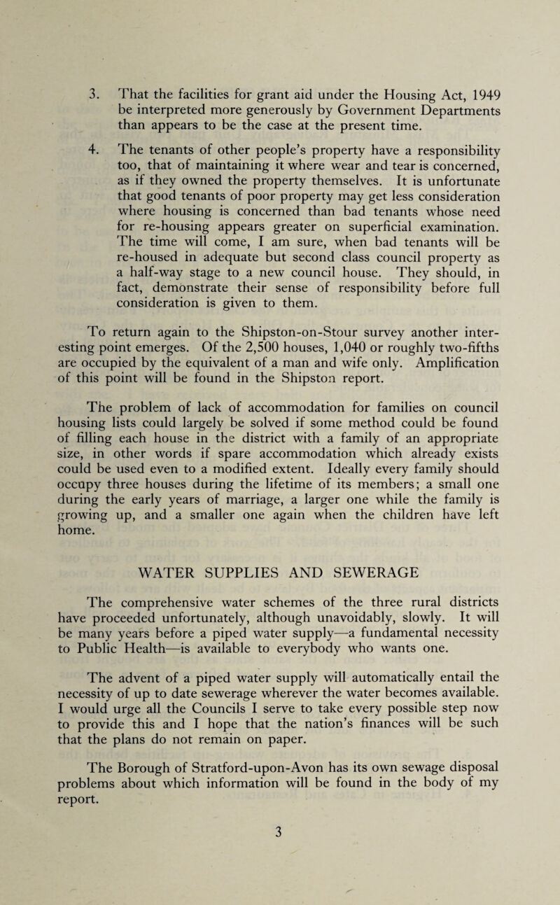 be interpreted more generously by Government Departments than appears to be the case at the present time. 4. The tenants of other people’s property have a responsibility too, that of maintaining it where wear and tear is concerned, as if they owned the property themselves. It is unfortunate that good tenants of poor property may get less consideration where housing is concerned than bad tenants whose need for re-housing appears greater on superficial examination. The time will come, I am sure, when bad tenants will be re-housed in adequate but second class council property as a half-way stage to a new council house. They should, in fact, demonstrate their sense of responsibility before full consideration is given to them. To return again to the Shipston-on-Stour survey another inter¬ esting point emerges. Of the 2,500 houses, 1,040 or roughly two-fifths are occupied by the equivalent of a man and wife only. Amplification of this point will be found in the Shipston report. The problem of lack of accommodation for families on council housing lists could largely be solved if some method could be found of filling each house in the district with a family of an appropriate size, in other words if spare accommodation which already exists could be used even to a modified extent. Ideally every family should occupy three houses during the lifetime of its members; a small one during the early years of marriage, a larger one while the family is growing up, and a smaller one again when the children have left home. WATER SUPPLIES AND SEWERAGE The comprehensive water schemes of the three rural districts have proceeded unfortunately, although unavoidably, slowly. It will be many years before a piped water supply—a fundamental necessity to Public Health—is available to everybody who wants one. The advent of a piped water supply will automatically entail the necessity of up to date sewerage wherever the water becomes available. I would urge all the Councils I serve to take every possible step now to provide this and I hope that the nation’s finances will be such that the plans do not remain on paper. The Borough of Stratford-upon-Avon has its own sewage disposal problems about which information will be found in the body of my report. 3
