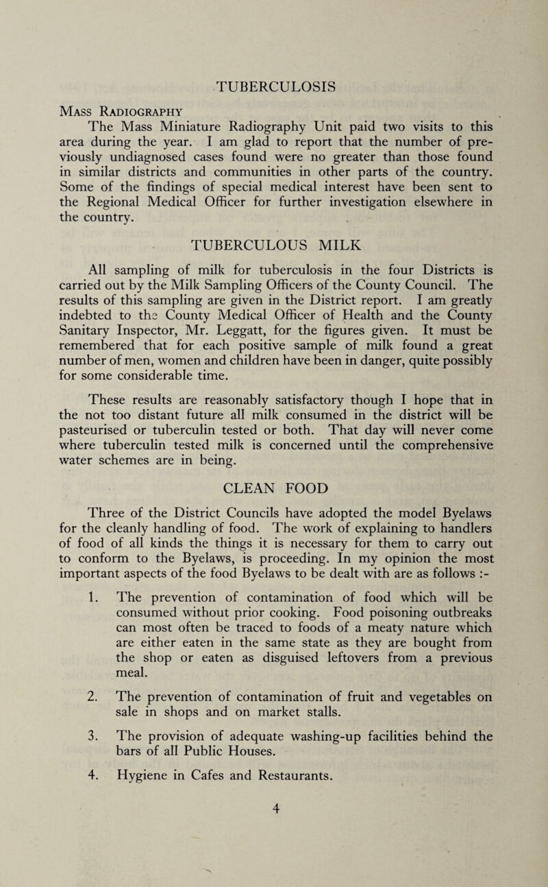 TUBERCULOSIS Mass Radiography The Mass Miniature Radiography Unit paid two visits to this area during the year. I am glad to report that the number of pre¬ viously undiagnosed cases found were no greater than those found in similar districts and communities in other parts of the country. Some of the findings of special medical interest have been sent to the Regional Medical Officer for further investigation elsewhere in the country. TUBERCULOUS MILK All sampling of milk for tuberculosis in the four Districts is carried out by the Milk Sampling Officers of the County Council. The results of this sampling are given in the District report. I am greatly indebted to the County Medical Officer of Health and the County Sanitary Inspector, Mr. Leggatt, for the figures given. It must be remembered that for each positive sample of milk found a great number of men, women and children have been in danger, quite possibly for some considerable time. These results are reasonably satisfactory though I hope that in the not too distant future all milk consumed in the district will be pasteurised or tuberculin tested or both. That day will never come where tuberculin tested milk is concerned until the comprehensive water schemes are in being. CLEAN FOOD Three of the District Councils have adopted the model Byelaws for the cleanly handling of food. The work of explaining to handlers of food of all kinds the things it is necessary for them to carry out to conform to the Byelaws, is proceeding. In my opinion the most important aspects of the food Byelaws to be dealt with are as follows 1. The prevention of contamination of food which will be consumed without prior cooking. Food poisoning outbreaks can most often be traced to foods of a meaty nature which are either eaten in the same state as they are bought from the shop or eaten as disguised leftovers from a previous meal. 2. The prevention of contamination of fruit and vegetables on sale in shops and on market stalls. 3. The provision of adequate washing-up facilities behind the bars of all Public Houses. 4. Hygiene in Cafes and Restaurants.