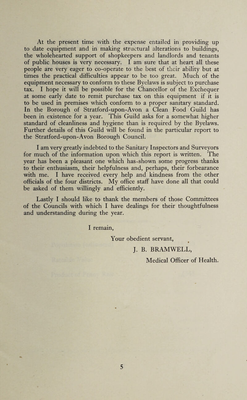 At the present time with the expense entailed in providing up to date equipment and in making structural alterations to buildings, the wholehearted support of shopkeepers and landlords and tenants of public houses is very necessary. I am sure that at heart all these people are very eager to co-operate to the best of their ability but at times the practical difficulties appear to be too great. Much of the equipment necessary to conform to these Byelaws is subject to purchase tax. I hope it will be possible for the Chancellor of the Exchequer at some early date to remit purchase tax on this equipment if it is to be used in premises which conform to a proper sanitary standard. In the Borough of Stratford-upon-Avon a Clean Food Guild has been in existence for a year. This Guild asks for a somewhat higher standard of cleanliness and hygiene than is required by the Byelaws. Further details of this Guild will be found in the particular report to the Stratford-upon-Avon Borough Council. I am very greatly indebted to the Sanitary Inspectors and Surveyors for much of the information upon which this report is written. The year has been a pleasant one which has-shown some progress thanks to their enthusiasm, their helpfulness and, perhaps, their forbearance with me. I have received every help and kindness from the other officials of the four districts. My office staff have done all that could be asked of them willingly and efficiently. Lastly I should like to thank the members of those Committees of the Councils with which I have dealings for their thoughtfulness and understanding during the year. I remain, Your obedient servant, J. B. BRAMWELL, Medical Officer of Health.