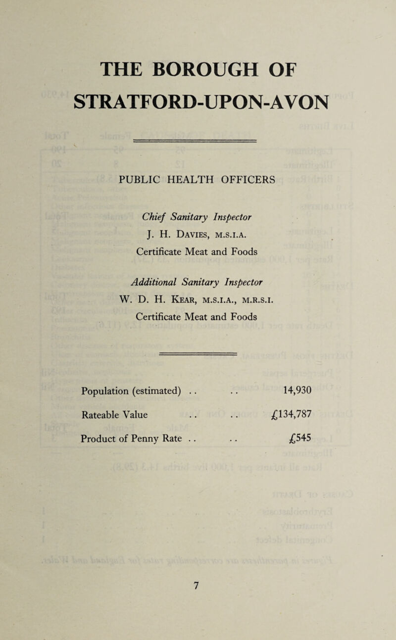 THE BOROUGH OF STRATFORD-UPON-AVON PUBLIC HEALTH OFFICERS Chief Sanitary Inspector J. H. Davies, m.s.i.a. Certificate Meat and Foods Additional Sanitary Inspector W. D. H. Rear, m.s.i.a., m.r.s.i. Certificate Meat and Foods Population (estimated) Rateable Value Product of Penny Rate 14,930 £134,787 £545
