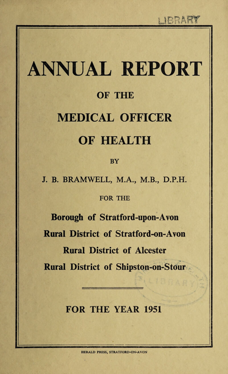 ANNUAL REPORT OF THE MEDICAL OFFICER OF HEALTH BY J. B. BRAMWELL, M.A., M.B., D.P.H. FOR THE Borough of Stratford-upon-Avon Rural District of Stratford-on-Avon Rural District of Alcester ■ w ■» Rural District of Shipston-on-Stour FOR THE YEAR 1951 HERALD PRESS, STRATFORD-ON-AVON