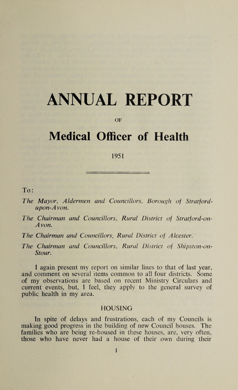 Medical Officer of Health 1951 To: The Mayor, Aldermen and Councillors, Borough of Stratford- upon-Avon. The Chairman and Councillors, Rural District of Stratford-on- Avon. The Chairman and Councillors, Rural District of Alcester. The Chairman and Councillors, Rural District of Shipston-on- Stour. I again present my report on similar lines to that of last year, and comment on several items common to all four districts. Some of my observations are based on recent Ministry Circulars and current events, but, 1 feel, they apply to the general survey of public health in my area. HOUSING In spite of delays and frustrations, each of my Councils is making good progress in the building of new Council houses. The families who are being re-housed in these houses, are, very often, those who have never had a house of their own during their