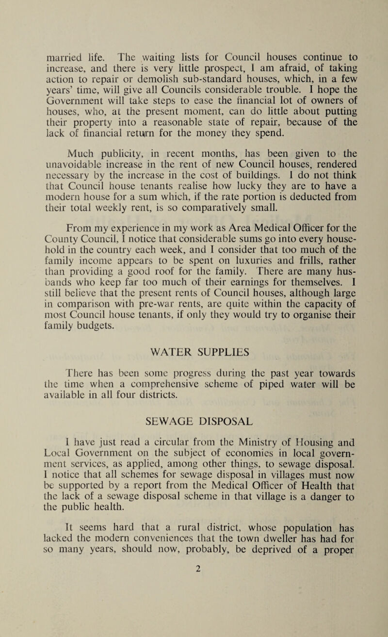 married life. The waiting lists for Council houses continue to increase, and there is very little prospect, I am afraid, of taking action to repair or demolish sub-standard houses, which, in a few years’ time, will give all Councils considerable trouble. I hope the Government will take steps to ease the financial lot of owners of houses, who, at the present moment, can do little about putting their property into a reasonable state of repair, because of the lack of financial return for the money they spend. Much publicity, in recent months, has been given to the unavoidable increase in the rent of new Council houses, rendered necessary by the increase in the cost of buildings. 1 do not think that Council house tenants realise how lucky they are to have a modern house for a sum which, if the rate portion is deducted from their total weekly rent, is so comparatively small. From my experience in my work as Area Medical Officer for the County Council, I notice that considerable sums go into every house¬ hold in the country each week, and I consider that too much of the family income appears to be spent on luxuries and frills, rather than providing a good roof for the family. There are many hus¬ bands who keep far too much of their earnings for themselves. I still believe that the present rents of Council houses, although large in comparison with pre-war rents, are quite within the capacity of most Council house tenants, if only they would try to organise their family budgets. WATER SUPPLIES There has been some progress during the past year towards the time when a comprehensive scheme of piped water will be available in all four districts. SEWAGE DISPOSAL 1 have just read a circular from the Ministry of Housing and Local Government on the subject of economies in local govern¬ ment services, as applied, among other things, to sewage disposal. I notice that all schemes for sewage disposal in villages must now be supported by a report from the Medical Officer of Health that the lack of a sewage disposal scheme in that village is a danger to the public health. It seems hard that a rural district, whose population has lacked the modern conveniences that the town dweller has had for so many years, should now, probably, be deprived of a proper