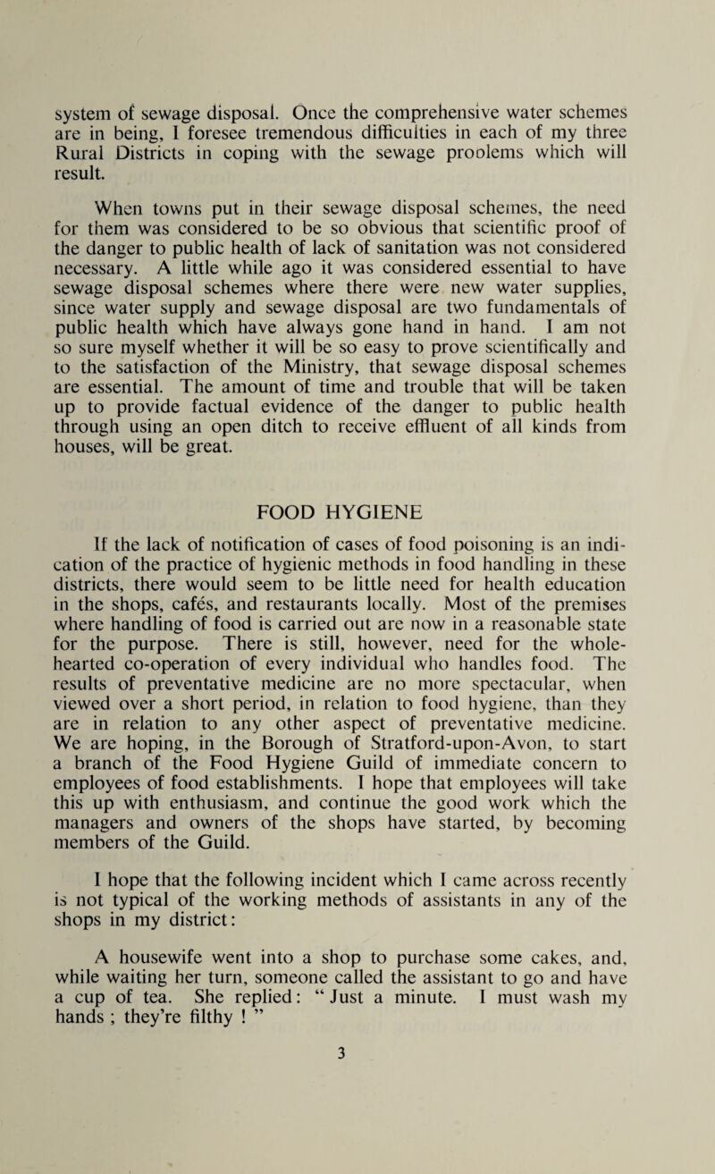 system of sewage disposal. Once the comprehensive water schemes are in being, 1 foresee tremendous difficulties in each of my three Rural Districts in coping with the sewage proolems which will result. When towns put in their sewage disposal schemes, the need for them was considered to be so obvious that scientific proof of the danger to public health of lack of sanitation was not considered necessary. A little while ago it was considered essential to have sewage disposal schemes where there were new water supplies, since water supply and sewage disposal are two fundamentals of public health which have always gone hand in hand. I am not so sure myself whether it will be so easy to prove scientifically and to the satisfaction of the Ministry, that sewage disposal schemes are essential. The amount of time and trouble that will be taken up to provide factual evidence of the danger to public health through using an open ditch to receive effluent of all kinds from houses, will be great. FOOD HYGIENE If the lack of notification of cases of food poisoning is an indi¬ cation of the practice of hygienic methods in food handling in these districts, there would seem to be little need for health education in the shops, cafes, and restaurants locally. Most of the premises where handling of food is carried out are now in a reasonable state for the purpose. There is still, however, need for the whole¬ hearted co-operation of every individual who handles food. The results of preventative medicine are no more spectacular, when viewed over a short period, in relation to food hygiene, than they are in relation to any other aspect of preventative medicine. We are hoping, in the Borough of Stratford-upon-Avon, to start a branch of the Food Hygiene Guild of immediate concern to employees of food establishments. I hope that employees will take this up with enthusiasm, and continue the good work which the managers and owners of the shops have started, by becoming members of the Guild. I hope that the following incident which I came across recently is not typical of the working methods of assistants in any of the shops in my district: A housewife went into a shop to purchase some cakes, and. while waiting her turn, someone called the assistant to go and have a cup of tea. She replied: “ Just a minute. 1 must wash my hands ; they’re filthy ! ”