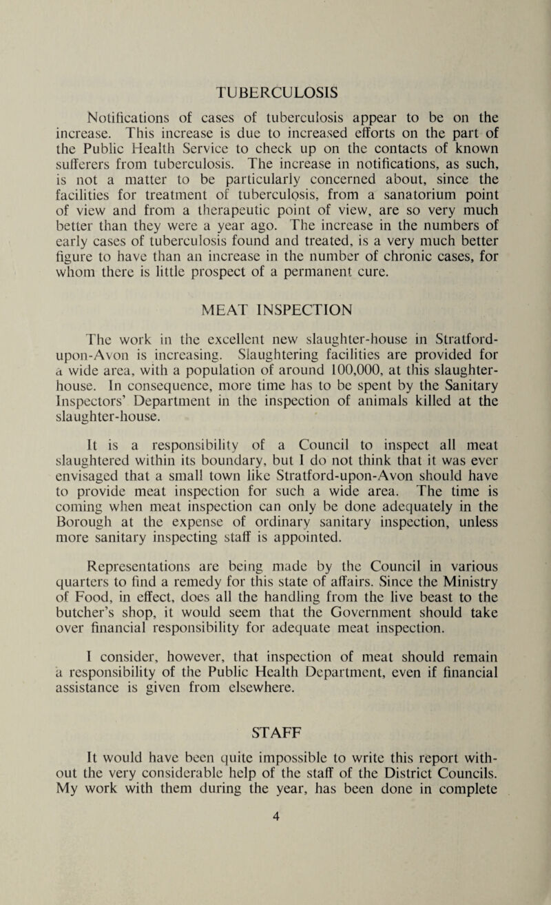 TUBERCULOSIS Notifications of cases of tuberculosis appear to be on the increase. This increase is due to increased efforts on the part of the Public Health Service to check up on the contacts of known sufferers from tuberculosis. The increase in notifications, as such, is not a matter to be particularly concerned about, since the facilities for treatment of tuberculosis, from a sanatorium point of view and from a therapeutic point of view, are so very much better than they were a year ago. The increase in the numbers of early cases of tuberculosis found and treated, is a very much better figure to have than an increase in the number of chronic cases, for whom there is little prospect of a permanent cure. MEAT INSPECTION The work in the excellent new slaughter-house in Stratford- upon-Avon is increasing. Slaughtering facilities are provided for a wide area, with a population of around 100,000, at this slaughter¬ house. In consequence, more time has to be spent by the Sanitary Inspectors’ Department in the inspection of animals killed at the slaughter-house. It is a responsibility of a Council to inspect all meat slaughtered within its boundary, but I do not think that it was ever envisaged that a small town like Stratford-upon-Avon should have to provide meat inspection for such a wide area. The time is coming when meat inspection can only be done adequately in the Borough at the expense of ordinary sanitary inspection, unless more sanitary inspecting staff is appointed. Representations are being made by the Council in various quarters to find a remedy for this state of affairs. Since the Ministry of Food, in effect, does all the handling from the live beast to the butcher’s shop, it would seem that the Government should take over financial responsibility for adequate meat inspection. I consider, however, that inspection of meat should remain a responsibility of the Public Health Department, even if financial assistance is given from elsewhere. STAFF It would have been quite impossible to write this report with¬ out the very considerable help of the staff of the District Councils. My work with them during the year, has been done in complete