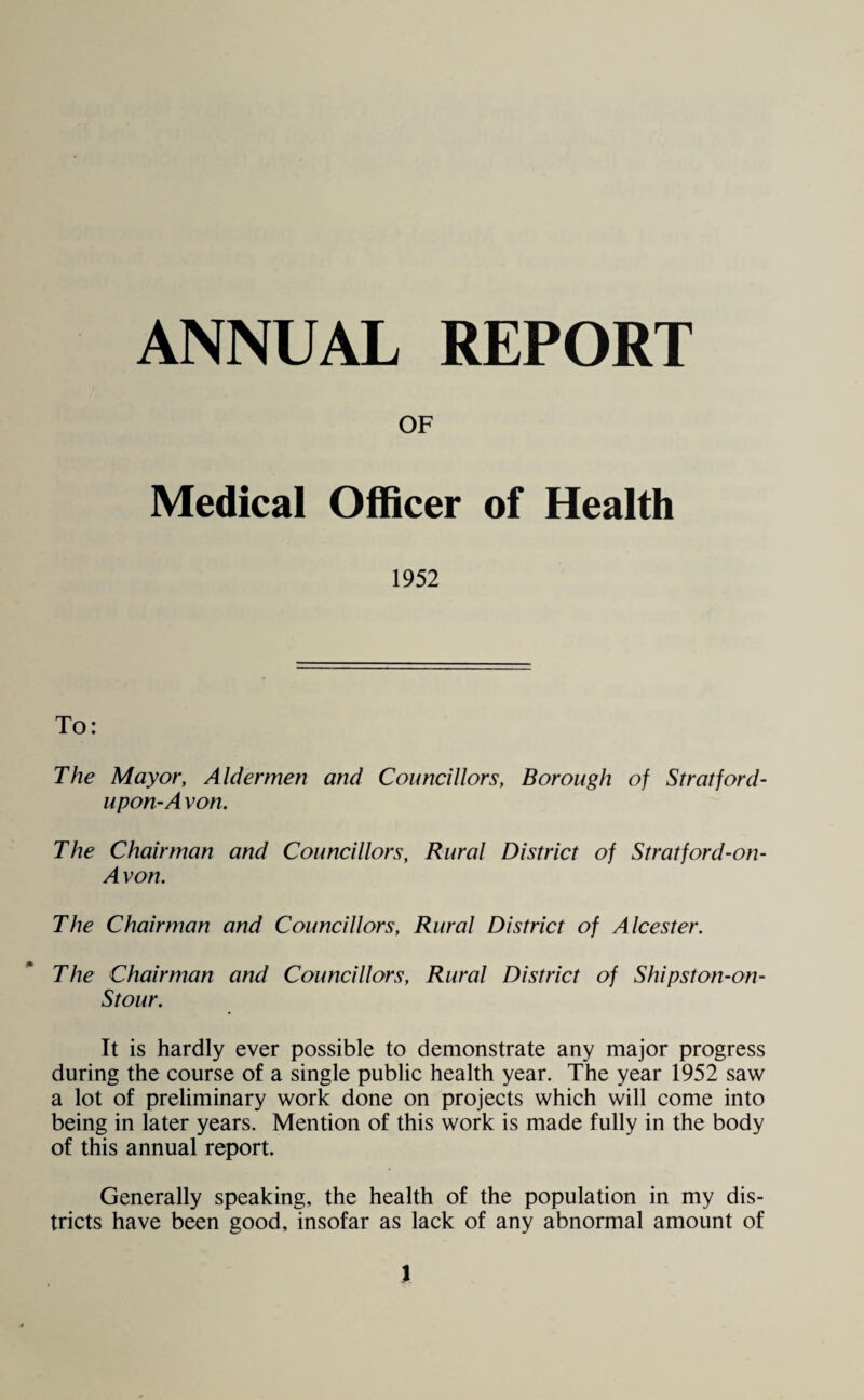 ANNUAL REPORT OF Medical Officer of Health 1952 To: The Mayor, Aldermen and Councillors, Borough of Stratford- upon-A von. The Chairman and Councillors, Rural District of Stratford-on- Avon. The Chairman and Councillors, Rural District of Alcester. The Chairman and Councillors, Rural District of Shipston-on- Stour. It is hardly ever possible to demonstrate any major progress during the course of a single public health year. The year 1952 saw a lot of preliminary work done on projects which will come into being in later years. Mention of this work is made fully in the body of this annual report. Generally speaking, the health of the population in my dis¬ tricts have been good, insofar as lack of any abnormal amount of